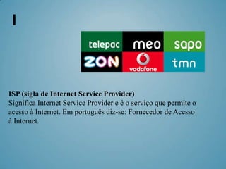 I



ISP (sigla de Internet Service Provider)
Significa Internet Service Provider e é o serviço que permite o
acesso à Internet. Em português diz-se: Fornecedor de Acesso
à Internet.
 