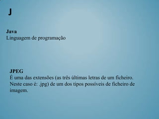 J
Java
Linguagem de programação




 JPEG
 É uma das extensões (as três últimas letras de um ficheiro.
 Neste caso é: .jpg) de um dos tipos possíveis de ficheiro de
 imagem.
 
