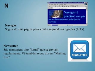 N

 Navegar
 Seguir de uma página para a outra seguindo as ligações (links).




Newsletter
São mensagens tipo "jornal" que se enviam
regularmente. Vê também o que diz em "Mailing
List".
 