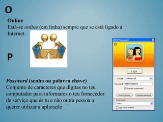 O
Online
Está-se online (em linha) sempre que se está ligado à
Internet.



P

Password (senha ou palavra chave)
Conjunto de caracteres que digitas no teu
computador para informares o teu fornecedor
de serviço que és tu e não outra pessoa a
querer utilizar a aplicação
 