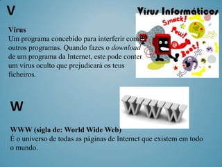 V
Vírus
Um programa concebido para interferir com
outros programas. Quando fazes o download
de um programa da Internet, este pode conter
um vírus oculto que prejudicará os teus
ficheiros.



W                                       .



WWW (sigla de: World Wide Web)
É o universo de todas as páginas de Internet que existem em todo
o mundo.
 