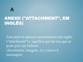 A
ANEXO ("ATTACHMENT", EM
INGLÊS)


Esta palavra aparece normalmente em inglês
("attachment") e significa que há (ou que se
pode pôr) um ficheiro
(documento, imagem, etc.) anexo à
mensagem
 