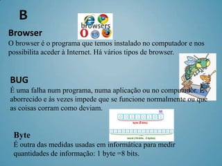 B
Browser
O browser é o programa que temos instalado no computador e nos
possibilita aceder à Internet. Há vários tipos de browser.


BUG
É uma falha num programa, numa aplicação ou no computador. É
aborrecido e às vezes impede que se funcione normalmente ou que
as coisas corram como deviam.


 Byte
 É outra das medidas usadas em informática para medir
 quantidades de informação: 1 byte =8 bits.
 