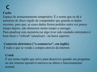 C
Cache
Espaço de armazenamento temporário. É o nome que se dá à
memória do disco rígido do computador que guarda os dados
recentes, para que, se esses dados forem pedidos outra vez pouco
tempo depois, não demorem muito tempo a carregar.
Para atualizar esta memória (se algo tiver sido mudado entretanto) é
bom fazer o "refresh" (atualizar) - na barra superior.

Comércio eletrónico ("e-commerce", em inglês)
É tudo o que se vende e compra através da internet.

 Crash
 É um termo inglês que serve para descrever quando um programa
 ou um sistema operativo encrava ou altera o funcionamento
 normal.
 