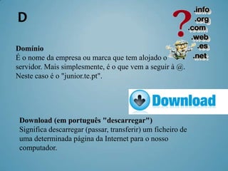 D
Domínio
É o nome da empresa ou marca que tem alojado o
servidor. Mais simplesmente, é o que vem a seguir à @.
Neste caso é o "junior.te.pt".




 Download (em português "descarregar")
 Significa descarregar (passar, transferir) um ficheiro de
 uma determinada página da Internet para o nosso
 computador.
 
