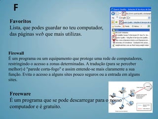 F
Favoritos
Lista, que podes guardar no teu computador,
das páginas web que mais utilizas.


Firewall
É um programa ou um equipamento que protege uma rede de computadores,
restringindo o acesso a zonas determinadas. A tradução (para se perceber
melhor) é "parede corta-fogo" e assim entende-se mais claramente a sua
função. Evita o acesso a alguns sites pouco seguros ou a entrada em alguns
sites.


Freeware
É um programa que se pode descarregar para o nosso
computador e é gratuito.
 