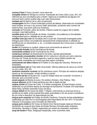 comme il faut fr Como convém; como deve ser.
compelle intrare lat Obriga-os a entrar. Expressão de Cristo (São Lucas, XIV, 23)
referindo-se aos convidados para o festim. Aplica-se à insistência de alguém em
procurar fazer outrem aceitar algo cujo valor desconhece.
compos sui lat Senhor de si; sem se perturbar.
compurgatio lat Dir e Sociol Instituição jurídica de defesa, observada em sociedades
mais simples, em que o réu procura obter absolvição, arrolando certo número de
testemunhas, que juram pela sua inocência.
concedo lat Concedo, estou de acordo. Palavra usada em Lógica: Ele é ladrão,
concedo, mas hábil político.
conditio juris lat Dir Condição de direito. Condição, circunstância ou formalidade
indispensável para a validade de um ato jurídico.
conditio sine qua non lat Condição sem a qual não. Expressão empregada pelos
teólogos para indicar circunstâncias absolutamente indispensáveis à validade ou
existência de um sacramento, p. ex., a vontade expressa dos noivos para a validade
do matrimônio.
confer lat Compara ou confere, palavra que comumente se abrevia Cf.
conscientia fraudis lat Dir Consciência da fraude.
conscientia sceleris lat Dir Consciência do crime.
consensus omnium lat Assentimento de todos; opinião generalizada.
consuetudo consuetudine vincitur lat Um costume é vencido por outro costume.
Princípio de Tomás de Kempis segundo o qual os maus hábitos podem ser
eficazmente combatidos por outros que lhes sejam contrários.
consuetudo est altera natura lat O hábito é uma segunda natureza. Aforismo de
Aristóteles.
consummatum est lat Tudo está consumado. Últimas palavras de Jesus ao morrer
na cruz (João, XIX, 30).
contraria contrariis curantur lat Os contrários curam. Princípio da medicina alopata,
oposto ao da homeopatia: similia similibus curantur.
conventio est lex lat Ajuste é lei, o que foi tratado deve ser cumprido: Cumprirei a
cláusula, pois conventio est lex.
coram populo lat Diante do povo. Em público (Horácio, Arte Poética, 185).
corpus alienum lat Dir Coisa estranha que não é objeto da lide.
corpus christi lat Corpo de Cristo. 1 A hóstia consagrada. 2 Festa litúrgica móvel,
celebrada na quinta-feira depois do domingo da Santíssima Trindade. 3 A solenidade
desta festa, também chamada Corpo de Deus.
corpus delicti lat Dir Corpo de delito. 1 Objeto, instrumento ou sinal que prove a
existência do delito. 2 Ato judicial feito pelas autoridades a fim de provar a existência
de um crime e descobrir os responsáveis por ele.
corpus juris canonici lat Código do Direito Canônico. Conjunto de leis eclesiásticas
codificadas por São Pio X e promulgadas pelo Papa Bento XV em 1917. O Concílio
Vaticano II encarregou uma comissão de reformá-lo.
corpus juris civilis lat Dir Corpo do Direito Civil. Denominação dada por Dionísio
Godofredo ao conjunto das obras do Direito Romano formado pelas Institutas,
Pandectas, Novellas e Código, organizado por ordem do imperador Justiniano.
coup de foudre fr Raio. Desgraça inesperada; amor à primeira vista.
 