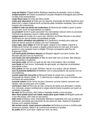 coup de théatre fr Golpe teatral. Mudança repentina de situação, como no teatro.
credant posteri! lat Creiam os pósteros! Locução interjetiva empregada para afirmar
um fato muito extraordinário.
credo Deum esse lat Creio que Deus existe.
credo quia absurdum lat Creio por ser absurdo. Expressão de Santo Agostinho para
determinar o objeto material da fé constituído pelas verdades reveladas, que a razão
humana não compreende.
cuilibet in arte sua perito est credendum lat Deve-se dar crédito a quem é perito
em sua arte. Ouvir os especialistas na matéria.
cui prodest? lat Dir A quem aproveita? Os criminalistas colocam entre os prováveis
criminosos as pessoas a quem o delito podia beneficiar.
cuique suum lat A cada um o que é seu. Aforismo do Direito Romano e da justiça
distributiva em que se baseia a propriedade privada.
cuivis dolori remedium est patientia lat A paciência é remédio para cada dor.
Sofre-se menos quando se aceita a dor com resignação.
cujus regio, ejus religio lat 1 De tal região, (segue) a sua religião. Exprime a
tendência do homem de aceitar a religião predominante em seu país. 2 A quem
governa o país compete impor a religião. Princípio consagrado pela Paz de
Augsburgo (1555).
cum bona gratia dimittere aliquem lat Despedir alguém com bons modos. Ser
educado até para com os importunos.
cum brutis non est luctandum lat Não se deve lutar com os brutos. Não disputar
com ignorantes e insolentes.
cum grano salis lat Com um grão de sal. Isto é brincadeira; não é verdade.
cum laude lat Com louvor. Graduação de aprovação, em algumas universidades
equivalente a bom.
cum quibus lat Com os quais. Dinheiro: não ter cum quibus; não ter dinheiro.
cum re presente deliberare lat Deliberar com a coisa presente. De acordo com as
circunstâncias.
cuncta supercilio moventis lat Movendo todas as coisas com o supercílio.
Expressão de Horácio (Odes, III, 1) referindo-se a Júpiter que move o Universo com
um franzir de sobrancelhas.
currente calamo lat Ao correr da pena. Escrever currente calamo: escrever com
rapidez, sem se preocupar com o estilo.
curriculum vitae lat Percurso da vida. Conjunto de dados que abrangem o estado
civil, instrução, preparo profissional e cargos anteriormente ocupados, por quem se
candidata a emprego.
da capo ital Do princípio. Mús Indica a repetição desde o início da peça.
dare nemo potest quod non habet, neque plus quam habet lat Ninguém pode dar
o que não possui, nem mais do que possui.
data venia lat Dada a vênia. Expressão delicada e respeitosa com que se pede ao
interlocutor permissão para discordar de seu ponto de vista. Usada em linguagem
forense e em citações indiretas.
dat veniam corvis, vexat censura columbas lat Perdoa os corvos e mortifica pela
censura as pombas. Sátira II de Juvenal que condena a injustiça.
de auditu lat Por ouvir dizer. Saber por ouvir; de oitiva.
 