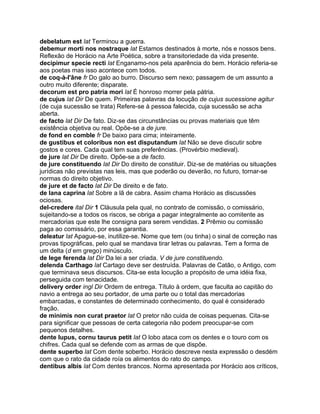 debelatum est lat Terminou a guerra.
debemur morti nos nostraque lat Estamos destinados à morte, nós e nossos bens.
Reflexão de Horácio na Arte Poética, sobre a transitoriedade da vida presente.
decipimur specie recti lat Enganamo-nos pela aparência do bem. Horácio referia-se
aos poetas mas isso acontece com todos.
de coq-à-l'âne fr Do galo ao burro. Discurso sem nexo; passagem de um assunto a
outro muito diferente; disparate.
decorum est pro patria mori lat É honroso morrer pela pátria.
de cujus lat Dir De quem. Primeiras palavras da locução de cujus sucessione agitur
(de cuja sucessão se trata) Refere-se à pessoa falecida, cuja sucessão se acha
aberta.
de facto lat Dir De fato. Diz-se das circunstâncias ou provas materiais que têm
existência objetiva ou real. Opõe-se a de jure.
de fond en comble fr De baixo para cima; inteiramente.
de gustibus et coloribus non est disputandum lat Não se deve discutir sobre
gostos e cores. Cada qual tem suas preferências. (Provérbio medieval).
de jure lat Dir De direito. Opõe-se a de facto.
de jure constituendo lat Dir Do direito de constituir. Diz-se de matérias ou situações
jurídicas não previstas nas leis, mas que poderão ou deverão, no futuro, tornar-se
normas do direito objetivo.
de jure et de facto lat Dir De direito e de fato.
de lana caprina lat Sobre a lã de cabra. Assim chama Horácio as discussões
ociosas.
del-credere ital Dir 1 Cláusula pela qual, no contrato de comissão, o comissário,
sujeitando-se a todos os riscos, se obriga a pagar integralmente ao comitente as
mercadorias que este lhe consigna para serem vendidas. 2 Prêmio ou comissão
paga ao comissário, por essa garantia.
deleatur lat Apague-se, inutilize-se. Nome que tem (ou tinha) o sinal de correção nas
provas tipográficas, pelo qual se mandava tirar letras ou palavras. Tem a forma de
um delta (d em grego) minúsculo.
de lege ferenda lat Dir Da lei a ser criada. V de jure constituendo.
delenda Carthago lat Cartago deve ser destruída. Palavras de Catão, o Antigo, com
que terminava seus discursos. Cita-se esta locução a propósito de uma idéia fixa,
perseguida com tenacidade.
delivery order ingl Dir Ordem de entrega. Título à ordem, que faculta ao capitão do
navio a entrega ao seu portador, de uma parte ou o total das mercadorias
embarcadas, e constantes de determinado conhecimento, do qual é considerado
fração.
de minimis non curat praetor lat O pretor não cuida de coisas pequenas. Cita-se
para significar que pessoas de certa categoria não podem preocupar-se com
pequenos detalhes.
dente lupus, cornu taurus petit lat O lobo ataca com os dentes e o touro com os
chifres. Cada qual se defende com as armas de que dispõe.
dente superbo lat Com dente soberbo. Horácio descreve nesta expressão o desdém
com que o rato da cidade roía os alimentos do rato do campo.
dentibus albis lat Com dentes brancos. Norma apresentada por Horácio aos críticos,
 