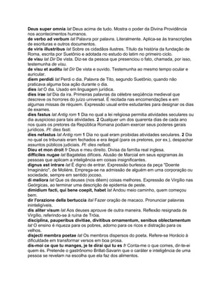 Deus super omnia lat Deus acima de tudo. Mostra o poder da Divina Providência
nos acontecimentos humanos.
de verbo ad verbum lat Palavra por palavra. Literalmente. Aplica-se às transcrições
de escrituras e outros documentos.
de viris illustribus lat Sobre os cidadãos ilustres. Título da história da fundação de
Roma, escrita por Suetônio e adotada no estudo do latim no primeiro ciclo.
de visu lat Dir De vista. Diz-se da pessoa que presenciou o fato, chamada, por isso,
testemunha de visu.
de visu et auditu lat Dir De vista e ouvido. Testemunha ao mesmo tempo ocular e
auricular.
diem perdidi lat Perdi o dia. Palavra de Tito, segundo Suetônio, quando não
praticava alguma boa ação durante o dia.
dies lat O dia. Usado em linguagem jurídica.
dies irae lat Dia da ira. Primeiras palavras da célebre seqüência medieval que
descreve os horrores do juízo universal. É recitada nas encomendações e em
algumas missas de réquiem. Expressão usual entre estudantes para designar os dias
de exames.
dies fastus lat Antig rom 1 Dia no qual a lei religiosa permitia atividades seculares ou
dia auspicioso para tais atividades. 2 Qualquer um dos quarenta dias de cada ano
nos quais os pretores da República Romana podiam exercer seus poderes gerais
jurídicos. Pl: dies fasti.
dies nefastus lat Antig rom 1 Dia no qual eram proibidas atividades seculares. 2 Dia
no qual os tribunais eram fechados e era ilegal (para os pretores, por ex.), despachar
assuntos públicos judiciais. Pl: dies nefasti.
Dieu et mon droit fr Deus e meu direito. Divisa da família real inglesa.
difficiles nugae lat Bagatelas difíceis. Alusão de Marcial em seus epigramas às
pessoas que aplicam a inteligência em coisas insignificantes.
dignus est intrare lat É digno de entrar. Expressão burlesca da peça "Doente
Imaginário", de Molière. Emprega-se na admissão de alguém em uma corporação ou
sociedade, sempre em sentido jocoso.
di meliora lat Que os deuses (nos dêem) coisas melhores. Expressão de Virgílio nas
Geórgicas, ao terminar uma descrição de epidemia de peste.
dimidium facti, qui bene coepit, habet lat Andou meio caminho, quem começou
bem.
dir l'orazione della bertuccia ital Fazer oração de macaco. Pronunciar palavras
ininteligíveis.
dis aliter visum lat Aos deuses aprouve de outra maneira. Reflexão resignada de
Virgílio, referindo-se à ruína de Tróia.
disciplina, pauperibus divitiae, divitibus ornamentum, senibus oblectamentum
lat O ensino é riqueza para os pobres, adorno para os ricos e distração para os
velhos.
disjecti membra poetae lat Os membros dispersos do poeta. Refere-se Horácio à
dificuldade em transformar versos em boa prosa.
dis-moi ce que tu manges, je te dirai qui tu es fr Conta-me o que comes, dir-te-ei
quem és. Pretende o gastrônomo Brillat-Savarin que o caráter e inteligência de uma
pessoa se revelam na escolha que ela faz dos alimentos.
 