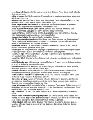 ecce iterum Crispinus lat Eis aqui novamente o Crispim. Frase de Juvenal, falando
de um importuno.
editio princeps lat Edição principal. Expressão empregada para designar a primeira
edição de uma obra.
ego sum qui sum lat Eu sou quem sou. Palavras de Deus a Moisés (Êxodo III, 14),
quando o enviou para libertar o povo de Israel no Egito.
eheu! fugaces labuntur anni lat Ai de nós! os anos correm céleres. Expressão
amargurada do poeta Horácio sobre a brevidade da vida.
eheu! nullum infortunium venit solum lat Ai de nós! nenhum infortúnio vem
desacompanhado. Locução que serve de lema aos pessimistas.
ejusdem farinae lat Da mesma farinha. Expressão usada para englobar duas ou
mais pessoas como portadoras dos mesmos defeitos.
ejusdem furfuris lat Do mesmo farelo. V ejusdem farinae.
Eli, Eli, lamma sabachtani hebr Meu Deus, meu Deus, por que me desamparaste?
Frase citada entre as últimas pronunciadas por Jesus na cruz. As três primeiras
palavras são hebraicas e a última é aramaica.
emunctae naris lat De nariz limpo. Expressão de Horácio (Sátiras, I, 4-8). Indica
pessoa consciente, que sabe o que quer.
enfant gaté fr Criança mimada. Emprega-se para designar pessoa muito prestigiada
pelos superiores e que se prevalece disso tornando-se negligente.
enfant prodige fr Criança prodígio. Emprega-se para designar a precocidade infantil
em qualquer ramo de atividade.
enfant terrible fr Criança terrível. Criança mal-educada, que causa sérios embaraços
aos pais.
enfin Malherbe vint fr Finalmente chegou Malherbe. Frase com que Boileau destaca
o papel de Malherbe na poesia francesa.
ense et aratro lat Com a espada e o arado. Designa o cidadão que serve a pátria
durante a guerra e cultiva o solo durante a paz.
entente cordiale fr Aliança expressa ou pacto de solidariedade e comunhão de
interesses econômicos, políticos ou militares entre duas ou mais nações.
en toute chose il faut considérer la fin fr Em tudo se deve considerar o fim. Moral
da fábula de La Fontaine, A Raposa e o Bode.
Epicuri de grege porcum lat Porco do rebanho de Epicuro. Epigrama de Horácio,
que assim se classificava, escarnecendo da moral rígida pregada pelos estóicos.
Designa hoje o materialista gozador da vida.
e pur, si muove ital Entretanto ela (a Terra) se move. Palavras de Galileu quando foi
obrigado a retratar-se perante a Inquisição, por ter descoberto o movimento da Terra,
considerado como heresia por aquele tribunal.
erga omnes lat Dir Para com todos. Diz-se de ato, lei ou dispositivo que obriga a
todos.
eripuit coelo fulmen sceptrumque tyrannis lat Tirou o raio ao céu e o cetro aos
tiranos. Inscrição do pedestal do monumento de Franklin, que alude à descoberta do
pára-raios e ao espírito democrático com que militou na política.
eritis sicut dii lat Sereis como deuses. Palavras que a serpente dirigiu a Eva no
paraíso, a fim de induzi-la a comer o fruto da árvore da ciência do bem e do mal
(Gên. III, 5).
 