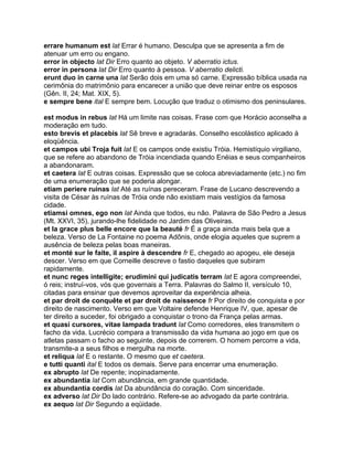 errare humanum est lat Errar é humano. Desculpa que se apresenta a fim de
atenuar um erro ou engano.
error in objecto lat Dir Erro quanto ao objeto. V aberratio ictus.
error in persona lat Dir Erro quanto à pessoa. V aberratio delicti.
erunt duo in carne una lat Serão dois em uma só carne. Expressão bíblica usada na
cerimônia do matrimônio para encarecer a união que deve reinar entre os esposos
(Gên. II, 24; Mat. XIX, 5).
e sempre bene ital E sempre bem. Locução que traduz o otimismo dos peninsulares.

est modus in rebus lat Há um limite nas coisas. Frase com que Horácio aconselha a
moderação em tudo.
esto brevis et placebis lat Sê breve e agradarás. Conselho escolástico aplicado à
eloqüência.
et campos ubi Troja fuit lat E os campos onde existiu Tróia. Hemistíquio virgiliano,
que se refere ao abandono de Tróia incendiada quando Enéias e seus companheiros
a abandonaram.
et caetera lat E outras coisas. Expressão que se coloca abreviadamente (etc.) no fim
de uma enumeração que se poderia alongar.
etiam periere ruinas lat Até as ruínas pereceram. Frase de Lucano descrevendo a
visita de César às ruínas de Tróia onde não existiam mais vestígios da famosa
cidade.
etiamsi omnes, ego non lat Ainda que todos, eu não. Palavra de São Pedro a Jesus
(Mt. XXVI, 35), jurando-lhe fidelidade no Jardim das Oliveiras.
et la grace plus belle encore que la beauté fr É a graça ainda mais bela que a
beleza. Verso de La Fontaine no poema Adônis, onde elogia aqueles que suprem a
ausência de beleza pelas boas maneiras.
et monté sur le faite, il aspire à descendre fr E, chegado ao apogeu, ele deseja
descer. Verso em que Corneille descreve o fastio daqueles que subiram
rapidamente.
et nunc reges intelligite; erudimini qui judicatis terram lat E agora compreendei,
ó reis; instruí-vos, vós que governais a Terra. Palavras do Salmo II, versículo 10,
citadas para ensinar que devemos aproveitar da experiência alheia.
et par droit de conquête et par droit de naissence fr Por direito de conquista e por
direito de nascimento. Verso em que Voltaire defende Henrique IV, que, apesar de
ter direito a suceder, foi obrigado a conquistar o trono da França pelas armas.
et quasi cursores, vitae lampada tradunt lat Como corredores, eles transmitem o
facho da vida. Lucrécio compara a transmissão da vida humana ao jogo em que os
atletas passam o facho ao seguinte, depois de correrem. O homem percorre a vida,
transmite-a a seus filhos e mergulha na morte.
et reliqua lat E o restante. O mesmo que et caetera.
e tutti quanti ital E todos os demais. Serve para encerrar uma enumeração.
ex abrupto lat De repente; inopinadamente.
ex abundantia lat Com abundância, em grande quantidade.
ex abundantia cordis lat Da abundância do coração. Com sinceridade.
ex adverso lat Dir Do lado contrário. Refere-se ao advogado da parte contrária.
ex aequo lat Dir Segundo a eqüidade.
 