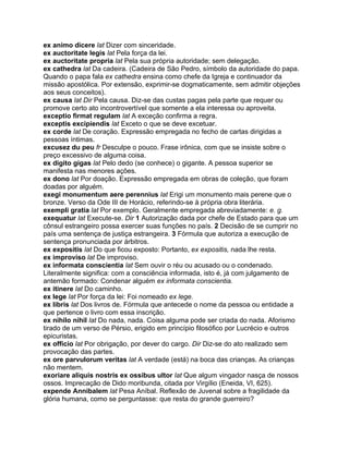 ex animo dicere lat Dizer com sinceridade.
ex auctoritate legis lat Pela força da lei.
ex auctoritate propria lat Pela sua própria autoridade; sem delegação.
ex cathedra lat Da cadeira. (Cadeira de São Pedro, símbolo da autoridade do papa.
Quando o papa fala ex cathedra ensina como chefe da Igreja e continuador da
missão apostólica. Por extensão, exprimir-se dogmaticamente, sem admitir objeções
aos seus conceitos).
ex causa lat Dir Pela causa. Diz-se das custas pagas pela parte que requer ou
promove certo ato incontrovertível que somente a ela interessa ou aproveita.
exceptio firmat regulam lat A exceção confirma a regra.
exceptis excipiendis lat Exceto o que se deve excetuar.
ex corde lat De coração. Expressão empregada no fecho de cartas dirigidas a
pessoas íntimas.
excusez du peu fr Desculpe o pouco. Frase irônica, com que se insiste sobre o
preço excessivo de alguma coisa.
ex digito gigas lat Pelo dedo (se conhece) o gigante. A pessoa superior se
manifesta nas menores ações.
ex dono lat Por doação. Expressão empregada em obras de coleção, que foram
doadas por alguém.
exegi monumentum aere perennius lat Erigi um monumento mais perene que o
bronze. Verso da Ode III de Horácio, referindo-se à própria obra literária.
exempli gratia lat Por exemplo. Geralmente empregada abreviadamente: e. g.
exequatur lat Execute-se. Dir 1 Autorização dada por chefe de Estado para que um
cônsul estrangeiro possa exercer suas funções no país. 2 Decisão de se cumprir no
país uma sentença de justiça estrangeira. 3 Fórmula que autoriza a execução de
sentença pronunciada por árbitros.
ex expositis lat Do que ficou exposto: Portanto, ex expositis, nada lhe resta.
ex improviso lat De improviso.
ex informata conscientia lat Sem ouvir o réu ou acusado ou o condenado.
Literalmente significa: com a consciência informada, isto é, já com julgamento de
antemão formado: Condenar alguém ex informata conscientia.
ex itinere lat Do caminho.
ex lege lat Por força da lei: Foi nomeado ex lege.
ex libris lat Dos livros de. Fórmula que antecede o nome da pessoa ou entidade a
que pertence o livro com essa inscrição.
ex nihilo nihil lat Do nada, nada. Coisa alguma pode ser criada do nada. Aforismo
tirado de um verso de Pérsio, erigido em princípio filosófico por Lucrécio e outros
epicuristas.
ex officio lat Por obrigação, por dever do cargo. Dir Diz-se do ato realizado sem
provocação das partes.
ex ore parvulorum veritas lat A verdade (está) na boca das crianças. As crianças
não mentem.
exoriare aliquis nostris ex ossibus ultor lat Que algum vingador nasça de nossos
ossos. Imprecação de Dido moribunda, citada por Virgílio (Eneida, VI, 625).
expende Annibalem lat Pesa Aníbal. Reflexão de Juvenal sobre a fragilidade da
glória humana, como se perguntasse: que resta do grande guerreiro?
 