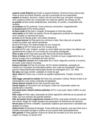 experto crede Roberto lat Crede no esperto Roberto. Antonius Arena coloca esta
frase na boca do próprio Roberto, que faz a promoção de sua capacidade.
explicit lat Acabou, terminou. Indica o fim de uma obra que, em geral, começava
com a palavra incipit; daí a expressão: Do incipit ao explicit, do começo ao fim.
ex positis lat Das coisas estabelecidas, assentado: Ex positis, a sociedade está
desfeita.
ex professo lat Do proferido. Como profundo conhecedor; magistralmente.
ex proprio jure lat Por direito próprio.
ex toto corde lat De todo o coração. Empregada no final das cartas.
extra petita lat Dir Além do pedido. Diz-se do julgamento proferido em desacordo
com o pedido ou natureza da causa.
ex tunc lat Dir Desde então. Com efeito retroativo.
ex ungue leonem lat Pela garra (se conhece) o leão. Das mãos de um grande
mestre só podem sair obras importantes.
ex vi lat Por força. Por determinação de; em virtude de.
ex vi legis lat Dir Por força da lei. Em virtude da lei.
ex voto lat Por voto. Imagem, quadro ou outro objeto que se coloca nos altares, em
agradecimento a Deus ou a um santo por uma graça conseguida.
facio ut des lat Dir Faço para que dês. Norma de contrato bilateral.
facio ut facias lat Dir Faço para que faças. Contrato em que o pagamento de um
serviço é pago com a prestação de outro serviço.
facit indignatio versum lat A indignação faz o verso. Segundo Juvenal, a ira serve,
às vezes, para inspirar os poetas.
factum principis lat Fato do príncipe. Dir Em direito trabalhista, cessação do
trabalho por imposição da autoridade pública, sem culpa do empregador, ficando o
governo responsável pela indenização devida ao empregado (CLT, art. 486).
fair play ingl Jogo correto. Lealdade no modo de agir.
fama volat lat A fama voa; a notícia se espalha rapidamente. (Virgílio, Eneida III,
121).
fatta legge, pensata la malizia ital Feita a lei, pensada a malícia. Muitos burlam a lei
interpretando a seu modo a intenção do legislador.
fatuus fatuum invenit lat Um tolo encontra outro tolo.
favete linguis lat Favorecei com as línguas. Calai-vos. Expressão usada nos
espetáculos e reuniões.
feci quod potui, faciant meliora potentes lat Fiz o que pude, façam melhor os que
puderem.
felix culpa lat Feliz culpa. Expressão de Santo Agostinho referindo-se ao pecado de
Adão, que nos mereceu tão grande redentor.
felix qui potuit rerum cognoscere causas lat Feliz o que pode conhecer as causas
das coisas. Elogio de Virgílio àqueles que pesquisam os fenômenos da natureza.
fervet opus lat Ferve o trabalho. Expressão virgiliana para descrever a atividade das
abelhas no cortiço.
festina lente lat Apressa-te devagar. Frase atribuída a Augusto, que quer dizer que o
trabalho executado devagar é melhor do que quando feito apressadamente.
fête galante fr Festa galante. Pintura de cenas de reuniões ao ar livre que teve
origem na França, no século XVII.
 
