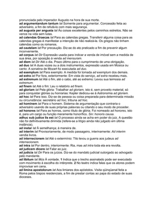 pronunciada pelo imperador Augusto na hora de sua morte.
ad argumentandum tantum lat Somente para argumentar. Concessão feita ao
adversário, a fim de refutá-lo com mais segurança.
ad augusta per angusta lat Às coisas excelentes pelos caminhos estreitos. Não se
vence na vida sem lutas.
ad calendas Graecas lat Para as calendas gregas. Transferir alguma coisa para as
calendas gregas é manifestar a intenção de não realizá-la. Os gregos não tinham
calendas como os romanos.
ad cautelam lat Por precaução. Diz-se do ato praticado a fim de prevenir algum
inconveniente.
ad corpus lat Dir Expressão usada para indicar a venda de imóvel sem a medida de
sua área, por oposição à venda ad mensuram.
ad diem lat Dir Até o dia. Prazo último para o cumprimento de uma obrigação.
ad duo lat A duas vozes ou a dois instrumentos, expressão usada em Música ou
canto: A sonatina de Mozart foi executada ad duo.
ad exemplum lat Para exemplo: A medida foi tomada ad exemplum dos demais.
ad extra lat Por fora, exteriormente: Em vista do serviço, ad extra recebeu mais.
ad extremum lat Até o fim, até o cabo, até ao extremo: Levou sua teimosia ad
extremum.
ad finem lat Até o fim: Leu o relatório ad finem.
ad gloriam lat Pela glória: Trabalhar ad gloriam, isto é, sem proveito material, só
para conquistar glórias ou honrarias: Kepler dedicou-se à Astronomia ad gloriam.
ad hoc lat Para isso. Diz-se de pessoa ou coisa preparada para determinada missão
ou circunstância: secretário ad hoc, tribuna ad hoc.
ad hominem lat Para o homem. Sistema de argumentação que contraria o
adversário usando de suas próprias palavras ou citando o seu modo de proceder.
ad honores lat Para as honras, como título de glória. Foi nomeado ad honores, isto
é, para um cargo ou função meramente honorífico. Sin: honoris causa.
adhuc sub judice lis est lat O processo ainda se acha em poder do juiz. A questão
não foi definitivamente dirimida (refere-se a litígio ainda não julgado em última
instância).
ad instar lat À semelhança; à maneira de.
ad interim lat Provisoriamente, de modo passageiro, interinamente: Ad interim
vendia livros.
ad internecionem lat Até o extermínio: Tito levou a guerra aos judeus ad
internecionem.
ad intra lat Por dentro, interiormente: Ria, mas ad intra toda ela era revolta.
ad judicem dicere lat Falar ao juiz.
ad judicia lat Dir Para os juízos. Diz-se do mandato judicial outorgado ao advogado
pelo mandante.
ad libitum lat Mús À vontade. 1 Indica que o trecho assinalado pode ser executado
com movimento à escolha do intérprete. 2 No teatro indica falas que os atores podem
improvisar em cena.
ad limina apostolorum lat Aos limiares dos apóstolos. Visita qüinqüenal feita a
Roma pelos bispos residenciais, a fim de prestar contas ao papa do estado de suas
dioceses.
 