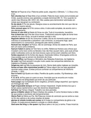 fiat lux lat Faça-se a luz. Palavras pelas quais, segundo o Gênesis, 1, 3, Deus criou
a luz.
fiat voluntas tua lat Seja feita a tua vontade. Palavras duas vezes pronunciadas por
Cristo, quando ensinou aos apóstolos a oração dominical (Mt. VI, 10) e quando no
Jardim das Oliveiras (Mt. XXVI, 42). São usadas para demonstrar submissão em
coisas que repugnam ou contrariam.
fin de siècle fr Fim de século. Designa coisa ou acontecimento tão raro que não se
repete no mesmo século.
finis coronat opus lat O fim coroa a obra. A obra está completa, de acordo com o
seu planejamento.
firmum in vita nihil lat Nada (é) firme na vida. Tudo é inconstante, transitório.
five o'clock tea ingl Chá das cinco horas. Tradicional costume inglês de tomar leve
refeição às cinco horas, na qual é sempre servido o chá.
flagrante delicto lat Dir Ao consumar o delito. Diz-se do momento exato em que o
indivíduo é surpreendido a perpetrar o ato criminoso, ou enquanto foge, após
interrompê-lo ou consumá-lo, perseguido pelo clamor público.
fluctuat nec mergitur lat Flutua, não se submerge. Divisa da cidade de Paris, que
tem um navio como emblema.
foenum habet in cornu lat Tem feno no chifre. Refere-se Horácio aos críticos que
investem como bois contra os literatos mas não lhes causam dano, pois suas armas
estão inutilizadas como as dos bois bravos cujos cornos eram cobertos com feno.
fontes aquarum lat As fontes das águas. Expressão bíblica. Empregada contra os
maus poetas que se servem do dicionário de rimas.
Foreign Office ingl Designa o Ministério das Relações Exteriores, da Inglaterra.
for ever! ingl Para sempre! Locução muito usada nas campanhas eleitorais da
Inglaterra e Estados Unidos.
forget-me not ingl Não te esqueças de mim. Nome dado pelos ingleses ao miosótis.
forsan et haec olim meminisse juvabit lat Talvez algum dia nos seja agradável
recordar estas coisas. Enéias procura confortar os companheiros de infortúnio
(Eneida, 1, 203).
four in hand ingl Quatro em mãos. Parelha de quatro cavalos. Fig Abastança, vida
luxuosa.
F. S. et S. lat Fez para si e para os seus. Inscrição que se encontra em muitos
monumentos da Antiguidade que eram de uso particular.
fuero juzgo esp Compilação da lei visigótica, primeiro código espanhol, que vigorou
em Portugal até 1446.
fugit irreparabile tempus lat Foge o tempo irreparável. Virgílio lembra-nos que o
tempo passa rapidamente e que não devemos desperdiçá-lo.
full time ingl Tempo integral. Trabalho nos dois períodos.
genus irritabile vatum lat Raça irritadiça dos poetas. É como Horácio traduz a idéia
de que poetas e escritores são temperamentais.
Gloria Patri lat Glória ao Pai. Rel Palavras iniciais do versículo que se canta ou reza
no fim dos salmos e de outras orações da Igreja.
gloriae et virtutis invidia est comes lat A inveja é a companheira da glória e da
virtude. A inveja procura destruir a virtude e o mérito alheio.
God save the king ou the queen ingl Deus salve o rei (ou) a rainha. Frase inicial do
 