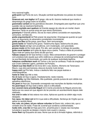 hino nacional inglês.
gold point ingl Ponto de ouro. Situação cambial equilibrada nos países de moeda-
ouro.
Graecum est, non legitur lat É grego, não se lê. Axioma medieval que mostra o
desprestígio do grego entre os eruditos.
grammatici certant lat Os gramáticos discutem. Empregada para significar que uma
questão não se resolverá facilmente.
grande mortalis aevi spatium lat Grande espaço da vida de um mortal. Assim
descreve Tácito os quinze anos em que reinou Domiciano.
grand-prix fr Grande prêmio. Diz-se do maior prêmio concedido em exposições,
concursos, corridas etc.
gratia argumentandi lat Pelo prazer de argumentar. Emprega-se quando se quer
usar um argumento do adversário considerado inconsistente.
gratis pro Deo lat De graça, para Deus. Sem remuneração.
gravis testis lat Testemunha grave. Testemunha digna; testemunha de peso.
graviter facere lat Agir com prudência, com moderação, com gravidade.
grosso modo lat De modo geral. Por alto, sem penetrar no âmago da questão.
gutta cavat lapidem lat A gota de água cava a pedra. Traduz a idéia do provérbio:
Água mole em pedra dura tanto dá até que fura.
habeas corpus lat Dir Que tenhas o corpo. Meio extraordinário de garantir e proteger
com presteza todo aquele que sofre violência ou ameaça de constrangimento ilegal
na sua liberdade de locomoção, por parte de qualquer autoridade legítima.
habemus confitentem reum lat Temos o réu que se confessa. Frase da oração em
que Cícero defende Ligário, partidário de Pompeu.
habent sua fata libelli lat Os livros têm o seu destino. Aforismo de Terenciano
Mauro, cuja obra permaneceu obscura durante muito tempo.
happy end ingl Fim feliz. Indica o desfecho feliz nas peças teatrais e
cinematográficas.
hasta la vista esp Até a vista.
hic et nunc lat Aqui e agora. Imediatamente; neste instante.
high fidelity ingl Alta fidelidade. Alta qualidade, grande pureza de som obtida nos
aparelhos eletrônicos.
hic jacet lat Aqui jaz. Expressão consagrada nas inscrições de lápides mortuárias.
hic jacet lepus lat Aqui está a lebre; esta é a dificuldade.
hoc caverat mens provida Reguli lat A mente previdente de Régulo previra isto.
Aplica-se nos casos em que alguém diz ter previsto um acontecimento depois dele
realizado.
hoc erat in votis lat Isto estava nos votos. Aplica-se quando se obtém algo muito
desejado.
hoc opus, hic labor est lat Aí é que está a dificuldade. Sentença de Virgílio que se
aplica no sentido literal.
hoc volo, sic jubeo; sit pro ratione voluntas lat Quero isto, ordeno isto, que a
vontade sirva de razão. Frase de Juvenal que condena a arbitrariedade.
hodie mihi, cras tibi lat Hoje para mim, amanhã para ti. Usada nas inscrições
tumulares e quando se deseja o mesmo mal a quem o causou.
home fleet ingl Esquadra da casa. Nome que se dá à Armada Inglesa, referindo à
 