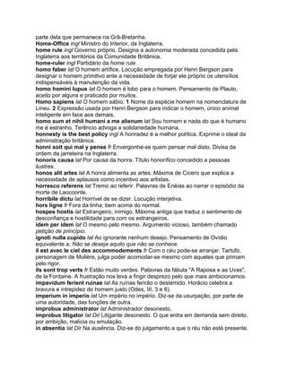 parte dela que permanece na Grã-Bretanha.
Home-Office ingl Ministro do Interior, da Inglaterra.
home rule ingl Governo próprio. Designa a autonomia moderada concedida pela
Inglaterra aos territórios da Comunidade Britânica.
home-ruler ingl Partidário da home rule.
homo faber lat O homem artífice. Locução empregada por Henri Bergson para
designar o homem primitivo ante a necessidade de forjar ele próprio os utensílios
indispensáveis à manutenção da vida.
homo homini lupus lat O homem é lobo para o homem. Pensamento de Plauto,
aceito por alguns e praticado por muitos.
Homo sapiens lat O homem sábio. 1 Nome da espécie homem na nomenclatura de
Lineu. 2 Expressão usada por Henri Bergson para indicar o homem, único animal
inteligente em face aos demais.
homo sum et nihil humani a me alienum lat Sou homem e nada do que é humano
me é estranho. Terêncio advoga a solidariedade humana.
honnesty is the best policy ingl A honradez é a melhor política. Exprime o ideal da
administração britânica.
honni soit qui mal y pense fr Envergonhe-se quem pensar mal disto. Divisa da
ordem da jarreteira na Inglaterra.
honoris causa lat Por causa da honra. Título honorífico concedido a pessoas
ilustres.
honos alit artes lat A honra alimenta as artes. Máxima de Cícero que explica a
necessidade de aplausos como incentivo aos artistas.
horresco referens lat Tremo ao referir. Palavras de Enéias ao narrar o episódio da
morte de Laocoonte.
horribile dictu lat Horrível de se dizer. Locução interjetiva.
hors ligne fr Fora da linha; bem acima do normal.
hospes hostis lat Estrangeiro, inimigo. Máxima antiga que traduz o sentimento de
desconfiança e hostilidade para com os estrangeiros.
idem per idem lat O mesmo pelo mesmo. Argumento vicioso, também chamado
petição de princípio.
ignoti nulla cupido lat Ao ignorante nenhum desejo. Pensamento de Ovídio
equivalente a: Não se deseja aquilo que não se conhece.
il est avec le ciel des accommodements fr Com o céu pode-se arranjar. Tartufo,
personagem de Molière, julga poder acomodar-se mesmo com aqueles que primam
pelo rigor.
ils sont trop verts fr Estão muito verdes. Palavras da fábula "A Raposa e as Uvas",
de la Fontaine. A frustração nos leva a fingir desprezo pelo que mais ambicionamos.
impavidum ferient ruinae lat As ruínas ferirão o destemido. Horácio celebra a
bravura e intrepidez do homem justo (Odes, III, 3 e 8).
imperium in imperio lat Um império no império. Diz-se da usurpação, por parte de
uma autoridade, das funções de outra.
improbus administrator lat Administrador desonesto.
improbus litigator lat Dir Litigante desonesto. O que entra em demanda sem direito,
por ambição, malícia ou emulação.
in absentia lat Dir Na ausência. Diz-se do julgamento a que o réu não está presente.
 