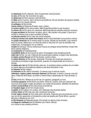 in abstracto lat Em abstrato. Sem fundamento; teoricamente.
in actu lat No ato. No momento de ação.
in aeternum lat Para sempre; eternamente.
in albis lat Em branco. Sem nenhuma providência. Diz-se também da pessoa vestida
apenas com as roupas íntimas.
in ambiguo lat Na dúvida.
inania verba lat Palavras frívolas, ocas, inúteis.
in anima nobili lat Em alma nobre. Med Experiência feita no ser humano.
in anima vili lat Em alma vil; irracional. Med Experiência científica feita em animais.
in aqua scribere lat Escrever na água, isto é, não manter a fé jurada: O que diz a
mulher é mesmo que in aqua scribere (Catulo).
in articulo mortis lat Em caso de morte iminente.
in bocca chiusa non entrò mai mosca ital Em boca fechada nunca entrou mosca.
in cauda venenum lat O veneno está na cauda. Alusão ao escorpião, cujo veneno
está na cauda. Aplica-se a um final de carta ou discurso em que se excedeu nas
exigências, na linguagem ou na malícia.
incipit lat Começa. Forma verbal que iniciava as antigas obras literárias: Incipit Vita
Nova (Dante Alighieri).
in continenti lat Imediatamente.
incredibile dictu lat Incrível de se dizer. Empregado mais interjetivamente.
inde irae lat Daí, as iras. Palavras de Juvenal para explicar a origem das discórdias.
in dubio contra fiscum lat Dir Na dúvida, contra o fisco.
in dubio libertas lat Na dúvida, Iiberdade. Princípio de moral que autoriza a
consciência duvidosa a agir livremente, quando na incapacidade de remover a
dúvida.
in dubio pro reo lat Dir Na dúvida, pelo réu. A incerteza sobre a prática de um delito
ou sobre alguma circunstância relativa a ele deve favorecer o réu.
in extenso lat Na íntegra.
in extremis lat No último momento. O mesmo que in articulo mortis.
infandum, regina, jubes renovare dolorem lat Mandas, ó rainha, renovar uma dor
atroz. Palavras de Enéias, ao referir à rainha Dido a destruição de Tróia (Eneida, II,
3).
in fine lat No fim. Refere-se ao fim de um capítulo, parágrafo ou livro.
in forma pauperis lat Na forma de pobre. Dizia-se, outrora, dos que careciam de
recursos para pagar a ação da justiça e as custas do processo, atestado de pobreza.
in foro conscientiae lat No tribunal da consciência.
in fraudem legis lat Dir Em fraude da lei.
in globo lat Em globo; em massa; sem distinção das diversas partes.
in hanc diem lat Até este dia; até o presente momento.
in hoc signo vinces lat Com este sinal vencerás. Palavras que circundavam a cruz
que se diz ter aparecido a Constantino antes da batalha da Ponte Mílvio, quando
derrotou a Maxêncio em 312.
in illo tempore lat Naquele tempo. Em tempo ou época muito remotos.
in integrum restituere lat Dir Restituir por inteiro. Devolv
er a coisa no seu estado primitivo.
 