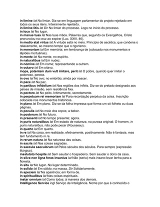 in limine lat No limiar. Diz-se em linguagem parlamentar do projeto rejeitado em
todos os seus itens. Inteiramente rejeitado.
in limine litis lat Dir No limiar do processo. Logo no início do processo.
in loco lat No lugar.
in manus tuas lat Nas tuas mãos. Palavras que, segundo os Evangelhos, Cristo
pronunciou na cruz ao expirar (Luc. XXIII, 46).
in medio stat virtus lat A virtude está no meio. Princípio de ascética, que condena o
relaxamento, ao mesmo tempo que o rigorismo.
in memoriam lat Em memória; em lembrança de (colocado nos monumentos e
lápides mortuárias).
in mente lat Na mente, no espírito.
in naturalibus lat Em nudez.
in nomine lat Em nome; representando a outrem.
in octavo lat Em oitavo.
inops, potentem dum vult imitare, perit lat O pobre, quando quer imitar o
poderoso, perece.
in ovo lat No ovo; no embrião; ainda por nascer.
in pace lat Na paz.
in partibus infidelium lat Nas regiões dos infiéis. Diz-se do prelado designado aos
países de missão, sem residência fixa.
in pectore lat No peito. Intimamente, secretamente.
in perpetuam rei memoriam lat Para recordação perpéua da coisa. Inscrição
colocada nos monumentos históricos.
in plano lat Em plano. Diz-se da folha impressa que forma um só folheto ou duas
páginas.
in poculis lat No meio dos copos; a beber.
in posterum lat No futuro.
in praesenti lat No tempo presente; agora.
in puris naturalibus lat Em estado de natureza, na pureza original: O homem, in
puris naturalibus, não pode pecar (Rousseau).
in quarto lat Em quarto.
in re lat Na coisa, em realidade, efetivamente, positivamente: Não é fantasia, mas
tem fundamento in re.
in rerum natura lat Na natureza das coisas.
in sacris lat Nas coisas sagradas.
in saecula saeculorum lat Pelos séculos dos séculos. Para sempre (expressão
litúrgica).
insalutato hospite lat Sem saudar o hospedeiro. Sem saudar o dono da casa.
in silva non ligna feras insanius lat Não (seria) mais insano levar lenha para a
floresta.
in situ lat No lugar. No lugar determinado.
in solido lat Em sólido; na massa. Dir Solidariamente.
in speciem lat Na aparência; em forma de.
in spiritualibus lat Nas coisas espirituais.
instar omnium lat Como todos; à maneira dos demais.
Intelligence Service ingl Serviço de Inteligência. Nome por que é conhecido o
 
