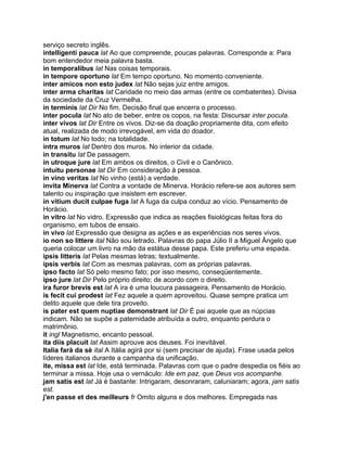 serviço secreto inglês.
intelligenti pauca lat Ao que compreende, poucas palavras. Corresponde a: Para
bom entendedor meia palavra basta.
in temporalibus lat Nas coisas temporais.
in tempore oportuno lat Em tempo oportuno. No momento conveniente.
inter amicos non esto judex lat Não sejas juiz entre amigos.
inter arma charitas lat Caridade no meio das armas (entre os combatentes). Divisa
da sociedade da Cruz Vermelha.
in terminis lat Dir No fim. Decisão final que encerra o processo.
inter pocula lat No ato de beber, entre os copos, na festa: Discursar inter pocula.
inter vivos lat Dir Entre os vivos. Diz-se da doação propriamente dita, com efeito
atual, realizada de modo irrevogável, em vida do doador.
in totum lat No todo; na totalidade.
intra muros lat Dentro dos muros. No interior da cidade.
in transitu lat De passagem.
in utroque jure lat Em ambos os direitos, o Civil e o Canônico.
intuitu personae lat Dir Em consideração à pessoa.
in vino veritas lat No vinho (está) a verdade.
invita Minerva lat Contra a vontade de Minerva. Horácio refere-se aos autores sem
talento ou inspiração que insistem em escrever.
in vitium ducit culpae fuga lat A fuga da culpa conduz ao vício. Pensamento de
Horácio.
in vitro lat No vidro. Expressão que indica as reações fisiológicas feitas fora do
organismo, em tubos de ensaio.
in vivo lat Expressão que designa as ações e as experiências nos seres vivos.
io non so littere ital Não sou letrado. Palavras do papa Júlio II a Miguel Ângelo que
queria colocar um livro na mão da estátua desse papa. Este preferiu uma espada.
ipsis litteris lat Pelas mesmas letras; textualmente.
ipsis verbis lat Com as mesmas palavras, com as próprias palavras.
ipso facto lat Só pelo mesmo fato; por isso mesmo, conseqüentemente.
ipso jure lat Dir Pelo próprio direito; de acordo com o direito.
ira furor brevis est lat A ira é uma loucura passageira. Pensamento de Horácio.
is fecit cui prodest lat Fez aquele a quem aproveitou. Quase sempre pratica um
delito aquele que dele tira proveito.
is pater est quem nuptiae demonstrant lat Dir É pai aquele que as núpcias
indicam. Não se supõe a paternidade atribuída a outro, enquanto perdura o
matrimônio.
it ingl Magnetismo, encanto pessoal.
ita diis placuit lat Assim aprouve aos deuses. Foi inevitável.
Italia farà da sè ital A Itália agirá por si (sem precisar de ajuda). Frase usada pelos
líderes italianos durante a campanha da unificação.
ite, missa est lat Ide, está terminada. Palavras com que o padre despedia os fiéis ao
terminar a missa. Hoje usa o vernáculo: Ide em paz, que Deus vos acompanhe.
jam satis est lat Já é bastante: Intrigaram, desonraram, caluniaram; agora, jam satis
est.
j'en passe et des meilleurs fr Omito alguns e dos melhores. Empregada nas
 