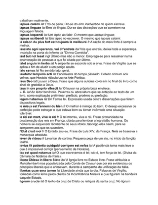 trabalham realmente.
lapsus calami lat Erro de pena. Diz-se do erro inadvertido de quem escreve.
lapsus linguae lat Erro de língua. Diz-se das distrações que se cometem na
linguagem falada.
lapsus loquendi lat Um lapso ao falar. O mesmo que lapsus linguae.
lapsus scribendi lat Um lapso no escrever. O mesmo que lapsus calami.
la raison du plus fort est toujours la meilleure fr A razão do mais forte é sempre a
melhor.
lasciate ogni speranza, voi ch'entrate ital Vós que entrais, deixai toda a esperança.
Inscrição na porta do inferno da "Divina Comédia".
last but not least ingl Último mas não o menor. Emprega-se para ressalvar numa
enumeração de pessoas a que foi citada por último.
latet anguis in herba lat A serpente se esconde sob a erva. Frase de Virgílio que se
aplica a fim de aludir a um perigo oculto.
lato sensu lat No sentido lato, geral.
laudator temporis acti lat Encomiasta do tempo passado. Defeito comum aos
velhos, que Horácio ridiculariza na Arte Poética.
laus Deo lat Louvor a Deus. Frase que alguns autores colocam no final do livro como
sinal de gratidão a Deus.
laus in ore proprio vilescit lat O louvor na própria boca envilece.
L. B. lat Ao leitor benévolo. Palavras ou abreviatura que se antepõe ao texto de um
livro, como explicação preliminar; prefácio, proêmio ou prefação.
legem habemus lat Dir Temos lei. Expressão usada contra dissertações que ferem
dispositivos legais.
le mieux est l'ennemi du bien fr O melhor é inimigo do bom. O desejo excessivo de
perfeição pode estragar o que estava bom ou tornar incômoda uma situação
tolerável.
le roi est mort, vive le roi fr O rei morreu, viva o rei. Frase pronunciada na
proclamação dos reis em França, citada para lembrar a ingratidão humana. Os
homens se esquecem facilmente de seus ídolos, tão logo eles caem, para se
apegarem aos que os sucedem.
l'Etat c'est moi fr O Estado sou eu. Frase de Luís XIV, da França. Nela se baseava a
monarquia absoluta.
lever de rideau fr Levantar de cortina. Pequena peça de um ato, no início da função
teatral.
levius fit patientia quidquid corrigere est nefas lat A paciência torna mais leve o
que é impossível corrigir (pensamento de Horácio).
lex est quod notamus lat O que escrevemos é lei; isto é, tem força de lei. (Divisa da
Câmara de Notários de Paris).
libera Chiesa in libero Stato ital A Igreja livre no Estado livre. Frase atribuída a
Montalembert mas popularizada pelo Conde de Cavour que por ela evidenciou os
princípios liberais que o animavam, durante a campanha da unificação da Itália.
libertas quae sera tamen lat Liberdade ainda que tardia. Palavras de Virgílio,
tomadas como lema pelos chefes da Inconfidência Mineira e que figuram na bandeira
daquele Estado.
lignum crucis lat O lenho da cruz de Cristo ou relíquia da santa cruz: No lignum
 