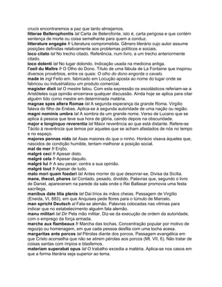 crucis encontraremos a paz que tanto almejamos.
litterae Bellerophontis lat Carta de Belerofonte, isto é, carta perigosa e que contém
sentença de morte ou coisa semelhante para quem a conduz.
litterature engagée fr Literatura comprometida. Gênero literário cujo autor assume
posições definidas relativamente aos problemas políticos e sociais.
loco citato lat No trecho citado. Referência, num livro, a um trecho anteriormente
citado.
loco dolenti lat No lugar dolorido. Indicação usada na medicina antiga.
l'oeil du Maître fr O Olho do Dono. Título de uma fábula de La Fontaine que inspirou
diversos provérbios, entre os quais: O olho do dono engorda o cavalo.
made in ingl Feito em. fabricado em Locução aposta ao nome do lugar onde se
fabricou ou industrializou um produto comercial.
magister dixit lat O mestre falou. Com esta expressão os escolásticos referiam-se a
Aristóteles cuja opinião encerrava qualquer discussão. Ainda hoje se aplica para citar
alguém tido como mestre em determinada matéria.
magnae spes altera Romae lat A segunda esperança da grande Roma. Virgílio
falava do filho de Enéias. Aplica-se à segunda autoridade de uma nação ou região.
magni nominis umbra lat A sombra de um grande nome. Verso de Lucano que se
aplica à pessoa que teve sua hora de glória, caindo depois na obscuridade.
major e longinquo reverentia lat Maior reverência ao que está distante. Refere-se
Tácito à reverência que temos por aqueles que se acham afastados de nós no tempo
e no espaço.
majores pennas nido lat Asas maiores do que o ninho. Horácio visava àqueles que,
nascidos de condição humilde, tentam melhorar a posição social.
mal de mer fr Enjôo.
malgré ceci fr Apesar disto.
malgré cela fr Apesar daquilo.
malgré lui fr A seu pesar; contra a sua opinião.
malgré tout fr Apesar de tudo.
malo mori quam foedari lat Antes morrer do que desonrar-se. Divisa da Sicília.
mane, thecel, phares lat Contado, pesado, dividido. Palavras que, segundo o livro
de Daniel, apareceram na parede da sala onde o Rei Baltasar promovia uma festa
sacrílega.
manibus date lilia plenis lat Dai lírios às mãos cheias. Passagem de Virgílio
(Eneida, VI, 883), em que Anquises pede flores para o túmulo de Marcelo.
man spricht Deutsch al Fala-se alemão. Palavras colocadas nas vitrinas para
indicar que no estabelecimento alguém fala alemão.
manu militari lat Dir Pela mão militar. Diz-se da execução de ordem da autoridade,
com o emprego da força armada.
marche aux flambeaux fr Marcha das tochas. Concentração popular por motivo de
regozijo ou homenagem, em que cada pessoa desfila com uma tocha acesa.
margaritas ante porcos lat Pérolas diante dos porcos. Passagem evangélica em
que Cristo aconselha que não se atirem pérolas aos porcos (Mt. VII, 6). Não tratar de
coisas santas com ímpios e blasfemos.
materiam superabat opus lat O trabalho excedia a matéria. Aplica-se nos casos em
que a forma literária seja superior ao tema.
 