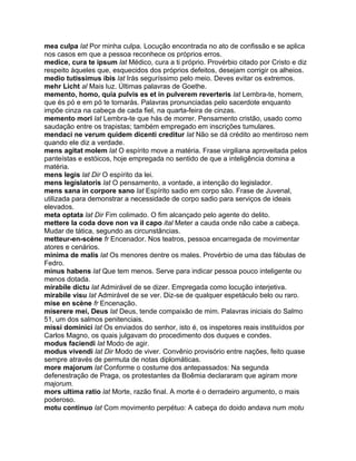 mea culpa lat Por minha culpa. Locução encontrada no ato de confissão e se aplica
nos casos em que a pessoa reconhece os próprios erros.
medice, cura te ipsum lat Médico, cura a ti próprio. Provérbio citado por Cristo e diz
respeito àqueles que, esquecidos dos próprios defeitos, desejam corrigir os alheios.
medio tutissimus ibis lat Irás seguríssimo pelo meio. Deves evitar os extremos.
mehr Licht al Mais luz. Últimas palavras de Goethe.
memento, homo, quia pulvis es et in pulverem reverteris lat Lembra-te, homem,
que és pó e em pó te tornarás. Palavras pronunciadas pelo sacerdote enquanto
impõe cinza na cabeça de cada fiel, na quarta-feira de cinzas.
memento mori lat Lembra-te que hás de morrer. Pensamento cristão, usado como
saudação entre os trapistas; também empregado em inscrições tumulares.
mendaci ne verum quidem dicenti creditur lat Não se dá crédito ao mentiroso nem
quando ele diz a verdade.
mens agitat molem lat O espírito move a matéria. Frase virgiliana aproveitada pelos
panteístas e estóicos, hoje empregada no sentido de que a inteligência domina a
matéria.
mens legis lat Dir O espírito da lei.
mens legislatoris lat O pensamento, a vontade, a intenção do legislador.
mens sana in corpore sano lat Espírito sadio em corpo são. Frase de Juvenal,
utilizada para demonstrar a necessidade de corpo sadio para serviços de ideais
elevados.
meta optata lat Dir Fim colimado. O fim alcançado pelo agente do delito.
mettere la coda dove non va il capo ital Meter a cauda onde não cabe a cabeça.
Mudar de tática, segundo as circunstâncias.
metteur-en-scène fr Encenador. Nos teatros, pessoa encarregada de movimentar
atores e cenários.
minima de malis lat Os menores dentre os males. Provérbio de uma das fábulas de
Fedro.
minus habens lat Que tem menos. Serve para indicar pessoa pouco inteligente ou
menos dotada.
mirabile dictu lat Admirável de se dizer. Empregada como locução interjetiva.
mirabile visu lat Admirável de se ver. Diz-se de qualquer espetáculo belo ou raro.
mise en scène fr Encenação.
miserere mei, Deus lat Deus, tende compaixão de mim. Palavras iniciais do Salmo
51, um dos salmos penitenciais.
missi dominici lat Os enviados do senhor, isto é, os inspetores reais instituídos por
Carlos Magno, os quais julgavam do procedimento dos duques e condes.
modus faciendi lat Modo de agir.
modus vivendi lat Dir Modo de viver. Convênio provisório entre nações, feito quase
sempre através de permuta de notas diplomáticas.
more majorum lat Conforme o costume dos antepassados: Na segunda
defenestração de Praga, os protestantes da Boêmia declararam que agiram more
majorum.
mors ultima ratio lat Morte, razão final. A morte é o derradeiro argumento, o mais
poderoso.
motu continuo lat Com movimento perpétuo: A cabeça do doido andava num motu
 