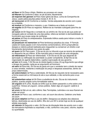 ad litem lat Dir Para o litígio. Relativo ao processo em causa.
ad litteram lat Conforme a letra; ao pé da letra; literalmente.
ad majorem Dei gloriam lat Para maior glória de Deus. Lema da Companhia de
Jesus, usado pelos jesuítas pelas iniciais A. M. D. G.
ad mensuram lat Dir Conforme a medida. Venda estipulada de acordo com o peso
ou a medida.
ad modum lat Conforme a maneira, o uso: Celebrou-se a festa ad modum.
ad negotia lat Dir Para os negócios. Refere-se ao mandato outorgado para fins de
negócio.
ad nutum lat Dir Segundo a vontade de; ao arbítrio de: Diz-se do ato que pode ser
revogado pela só vontade de uma das partes; refere-se também à demissibilidade do
funcionário que ocupa cargo de confiança.
ad patres lat Para os antepassados. Expressão bíblica usada para indicar a morte: Ir
ad patres (morrer).
ad perpetuam rei memoriam lat Para lembrança perpétua da coisa. 1 Fórmula
usada em bulas papais e em monumentos comemorativos. 2 Em jurisprudência
designa a vistoria judicial realizada para resguardar ou conservar um direito a ser
futuramente demonstrado nos autos da ação.
ad quem lat Dir Para quem. 1 Diz-se do juiz ou tribunal a que se recorre de sentença
ou despacho de juiz inferior. 2 Dia marcado para a execução de uma obrigação.
ad referendum lat Para ser referendado. 1 Dir Diz-se do ato que depende de
aprovação ou ratificação da autoridade ou poder competente. 2 Dipl Diz-se da
negociação do agente diplomático, sujeita à aprovação de seu governo.
ad rem lat À coisa. 1 Dir Diz-se do direito ligado à coisa. 2 Log Argumento que atinge
o âmago da questão; opõe-se ao argumento ad hominem.
ad retro lat Para trás. Dir Diz-se do pacto em que o vendedor tem o direito de reaver
a coisa vendida, mediante a restituição do preço e despesas acessórias, dentro de
prazo determinado.
ad solemnitatem lat Para a solenidade. Dir Diz-se do requisito da lei necessário para
a forma essencial ou intrínseca do ato e sua validade, e não somente para a sua
prova.
ad substantiam actus lat Dir Para a substância do ato. Diz-se do instrumento
público, quando exigido como formalidade solene.
ad unguem lat À unha. Alusão ao brilho que se obtém passando a unha sobre uma
superfície: Versos ad unguem, versos polidos. Saber algo ad unguem: sabê-lo à
perfeição.
ad unum lat Até um só, até o último: Nas Termópilas, Leônidas e os seus fizeram-se
matar ad unum.
ad usum lat Para o uso; conforme o uso: ad usum dos alunos. Celebrar uma festa
ad usum.
ad usum delphini lat Para o uso do delfim. Designava as edições dos clássicos
latinos, destinadas ao uso do delfim, filho de Luís XIV e ainda hoje se diz de qualquer
edição expurgada.
ad valorem lat Segundo o valor. Dir Diz-se da tributação feita de acordo com o valor
da mercadoria importada ou exportada, e não, conforme o seu peso, volume, espécie
ou quantidade.
 