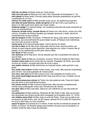 nihil diu occultum lat Nada oculto por muito tempo.
nihil novi sub sole lat Nada de novo sob o Sol. Expressão do Eclesiastes (I, 10).
nihil obstat lat Nada obsta. Fórmula usada pelos censores eclesiásticos ao permitir
a publicação de um livro.
nimium ne crede colori lat Não acredite muito na cor. As aparências enganam.
nisi utile est quod facimus, stulta est gloria lat Se não é útil o que fazemos, a
glória é vã. Não pode haver glória nas coisas inúteis.
noblesse oblige fr A nobreza obriga. Um cavalheiro educado não pode comportar-se
como um desclassificado.
nocturna versate manu, versate diurna lat Versai com mão diurna, versai com mão
noturna. Conselho de Horácio àqueles que desejam aprimorar o estilo: devem ler
constantemente os bons autores.
noli me tangere lat Não me toques. 1 Palavras de Jesus, logo após a ressurreição, a
Madalena, que provavelmente lhe queria beijar os pés. 2 Pessoa muito melindrosa,
que com tudo se amua e ofende.
nomen juris lat Dir Denominação legal; o termo técnico do direito.
non bis in idem lat Dir Não duas vezes pela mesma coisa. Axioma jurídico, em
virtude do qual ninguém pode responder, pela segunda vez, sobre o mesmo fato já
julgado, ou ser duplamente punido pelo mesmo delito.
non decet lat Não convém.
non dominus lat Dir Não dono. Diz-se daquele que não é proprietário da coisa de
que se trata.
non ducor, duco lat Não sou conduzido, conduzo. Divisa do Estado de São Paulo.
nondum natus eram lat Eu ainda não era nascido. Passagem de Fedro, que a põe
na boca do cordeiro, acusado pelo lobo de turvar a água.
non eadem miramur lat Não admiramos as mesmas coisas; cada qual tem o seu
gosto.
non multa, sed multum lat Não muitas coisas, mas muito. Não seremos importantes
pelo número, mas pela qualidade de nossas ações.
non nova, sed nove lat Dir Não coisas novas, mas (tratadas) de (modo) novo.
non omne quod fulget aurum est lat Nem tudo que brilha é ouro. Cuidado com as
aparências.
non omnia possumus omnes lat Todos nós não podemos tudo. Frase de Virgílio
que põe termo à auto-suficiência humana.
non omnis moriar lat Não morrerei inteiramente. Não morrerei completamente,
minhas obras prolongarão minha vida. Pensamento de Horácio.
non plus ultra lat Não mais além. Aplica-se com referência ao que não pode ser
excedido.
non possumus lat Não podemos. Resposta de São Pedro e São João ao príncipe
dos sacerdotes que tentava proibir-lhes a pregação do Evangelho (Atos, IV, 19-20).
non videbis annos Petri lat Não verás os anos de Pedro. Frase que se aplica aos
sucessores de São Pedro, pois, de 261 papas, apenas Pio IX e Leão XIII superaram
em anos a São Pedro no trono pontifício.
nosce te ipsum lat Conhece-te a ti mesmo. Frase inscrita na entrada do templo de
Delfos, na Grécia. Os filósofos gregos aproveitaram-na para suas lucubrações e a
ascética cristã faz dela a base da perfeição.
 