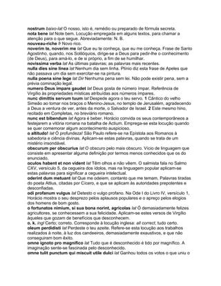 nostrum baixo-lat O nosso, isto é, remédio ou preparado de fórmula secreta.
nota bene lat Note bem. Locução empregada em alguns textos, para chamar a
atenção para o que segue. Abreviadamente: N. B.
nouveau-riche fr Novo rico.
noverim te, noverim me lat Que eu te conheça, que eu me conheça. Frase de Santo
Agostinho, quando, nos Solilóquios, dirige-se a Deus para pedir-lhe o conhecimento
(de Deus), para amá-lo, e de si próprio, a fim de se humilhar.
novissima verba lat As últimas palavras; as palavras mais recentes.
nulla dies sine linea lat Nenhum dia sem linha. Plínio diz esta frase de Apeles que
não passava um dia sem exercitar-se na pintura.
nulla poena sine lege lat Dir Nenhuma pena sem lei. Não pode existir pena, sem a
prévia cominação legal.
numero Deus impare gaudet lat Deus gosta de número ímpar. Referência de
Virgílio às propriedades místicas atribuídas aos números ímpares.
nunc dimittis servum tuum lat Despede agora o teu servo. 1 Cântico do velho
Simeão ao tomar nos braços o Menino-Jesus, no templo de Jerusalém, agradecendo
a Deus a ventura de ver, antes da morte, o Salvador de Israel. 2 Este mesmo hino,
recitado em Completas, no breviário romano.
nunc est bibendum lat Agora é beber. Horácio convida os seus contemporâneos a
festejarem a vitória romana na batalha de Actium. Emprega-se esta locução quando
se quer comemorar algum acontecimento auspicioso.
o altitudo! lat Ó profundeza! São Paulo refere-se na Epístola aos Romanos à
sabedoria e ciência divinas. Aplicam-se estas palavras, quando se trata de um
mistério insondável.
obscurum per obscurius lat O obscuro pelo mais obscuro. Vício de linguagem que
consiste em apresentar alguma definição por termos menos conhecidos que os do
enunciado.
oculos habent et non vident lat Têm olhos e não vêem. O salmista fala no Salmo
CXV, versículo 5, da cegueira dos ídolos, mas na linguagem popular aplicam-se
estas palavras para significar a cegueira intelectual.
oderint dum metuant lat Que me odeiem, contanto que me temam. Palavras tiradas
do poeta Attius, citadas por Cícero, e que se aplicam às autoridades prepotentes e
desconfiadas.
odi profanum vulgus lat Detesto o vulgo profano. Na Ode I do Livro IV, versículo 1,
Horácio mostra o seu desprezo pelos aplausos populares e o apreço pelos elogios
dos homens de bom gosto.
o fortunatos nimium, si sua bona norint, agricolas lat Ó demasiadamente felizes
agricultores, se conhecessem a sua felicidade. Aplicam-se estes versos de Virgílio
àqueles que gozam de benefícios que desconhecem.
o. k. ingl Certo; correto. Corresponde à locução inglesa: all correct, tudo certo.
oleum perdidisti lat Perdeste o teu azeite. Refere-se esta locução aos trabalhos
realizados à noite, à luz dos candeeiros, demasiadamente exaustivos, e que não
conseguiram bom êxito.
omne ignoto pro magnifico lat Tudo que é desconhecido é tido por magnífico. A
imaginação sente-se fascinada pelo desconhecido.
omne tulit punctum qui miscuit utile dulci lat Ganhou todos os votos o que uniu o
 