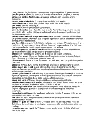 os orgulhosos. Virgílio delineia neste verso o programa político do povo romano.
parce sepultos lat Perdoa os mortos. Não se deve falar mal de quem já morreu.
pares cum paribus facillime congregantur lat Iguais com iguais se unem
facilmente.
par est fortuna laboris lat A fortuna é companheira do trabalho.
par pari refertur lat Igual com igual se paga; amor com amor se paga.
pari passu lat Com passo igual.
parti pris fr Opinião preconcebida; prevenção.
parturiunt montes; nascetur ridiculus mus lat As montanhas partejam, nascerá
um ridículo rato. Horácio critica o grande espalhafato de um empreendimento que
fracassa na execução.
parva scintilla excitavit magnum incendium lat Pequena centelha desencadeou
um grande incêndio. Provérbio que se aplica a pequenas coisas capazes de provocar
conseqüências desastrosas.
pas de nullité sans grief fr Dir Não há nulidade sem prejuízo. Princípio segundo o
qual o juiz não deve pronunciar a nulidade de um ato processual por vício de forma,
desde que dela não resulte prejuízo para a parte que a alega.
passato il pericolo, gabato il santo ital Passado o perigo, o santo é escarnecido.
Só nos lembramos dos amigos quando precisamos deles.
pâte cuite fr Pasta cozida. Sistema de decoração de origem veneziana.
paté de foie gras fr Massa de fígado gordo. Produto alimentício enlatado, feito de
fígado de ganso engordado por processo especial.
pâte de verre fr Pasta de vidro. Pequenos cubos de vidro colorido que imitam pedras
preciosas.
pâte dure fr Pasta dura. Termo de cerâmica, empregado para designar o caulim.
patere quam ipse fecisti legem lat Suporta a lei que tu próprio fizeste. Não
podemos fugir das conseqüências de princípios estabelecidos por nós. Aplica-se aos
legisladores e moralistas.
patiens quia aeternus lat Paciente porque eterno. Santo Agostinho explica assim as
injustiças aparentes, pelas quais os maus parecem triunfar, enquanto os justos são
castigados com reveses. Deus pode esperar a hora da justiça.
pauca sed bona lat Poucas coisas, mas boas. Aplicação generalizada.
pauci quos aequus amavit Jupiter lat Os raros que o justo Júpiter amou. Verso de
Virgílio que se aplica às pessoas muito dotadas ou felizes.
paulo majora canamus lat Cantemos coisas um pouco mais elevadas. Verso de
Virgílio, empregado quando se quer passar de um assunto para outro mais
importante.
paupertas impulit audax lat A pobreza audaciosa impeliu. A pobreza pode ser um
estimulante das idéias criadoras.
pax vobis lat A paz esteja convosco. Saudação litúrgica que somente os bispos
podem usar nas missas.
pectus est quod disertos facit lat O coração é que faz os eloqüentes. Frase de
Quintiliano; demonstra que a convicção e sinceridade são requisitos essenciais aos
oradores.
pecuniae obediunt omnia lat Todas as coisas obedecem ao dinheiro. O dinheiro
tem muita força.
 