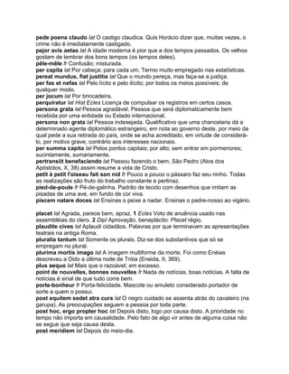 pede poena claudo lat O castigo claudica. Quis Horácio dizer que, muitas vezes, o
crime não é imediatamente castigado.
pejor avis aetas lat A idade moderna é pior que a dos tempos passados. Os velhos
gostam de lembrar dos bons tempos (os tempos deles).
pêle-mêle fr Confusão; misturada.
per capita lat Por cabeça; para cada um. Termo muito empregado nas estatísticas.
pereat mundus, fiat justitia lat Que o mundo pereça, mas faça-se a justiça.
per fas et nefas lat Pelo lícito e pelo ilícito; por todos os meios possíveis; de
qualquer modo.
per jocum lat Por brincadeira.
perquiratur lat Hist Ecles Licença de compulsar os registros em certos casos.
persona grata lat Pessoa agradável. Pessoa que será diplomaticamente bem
recebida por uma entidade ou Estado internacional.
persona non grata lat Pessoa indesejada. Qualificativo que uma chancelaria dá a
determinado agente diplomático estrangeiro, em nota ao governo deste, por meio da
qual pede a sua retirada do país, onde se acha acreditado, em virtude de considerá-
lo, por motivo grave, contrário aos interesses nacionais.
per summa capita lat Pelos pontos capitais; por alto; sem entrar em pormenores;
sucintamente, sumariamente.
pertransiit benefaciendo lat Passou fazendo o bem. São Pedro (Atos dos
Apóstolos, X, 38) assim resume a vida de Cristo.
petit à petit l'oiseau fait son nid fr Pouco a pouco o pássaro faz seu ninho. Todas
as realizações são fruto do trabalho constante e pertinaz.
pied-de-poule fr Pé-de-galinha. Padrão de tecido com desenhos que imitam as
pisadas de uma ave, em fundo de cor viva.
piscem natare doces lat Ensinas o peixe a nadar. Ensinas o padre-nosso ao vigário.

placet lat Agrada, parece bem, apraz. 1 Ecles Voto de anuência usado nas
assembléias do clero. 2 Dipl Aprovação, beneplácito: Placet régio.
plaudite cives lat Aplaudi cidadãos. Palavras por que terminavam as apresentações
teatrais na antiga Roma.
pluralia tantum lat Somente os plurais. Diz-se dos substantivos que só se
empregam no plural.
plurima mortis imago lat A imagem multiforme da morte. Foi como Enéias
descreveu a Dido a última noite de Tróia (Eneida, II, 369).
plus aequo lat Mais que o razoável; em excesso.
point de nouvelles, bonnes nouvelles fr Nada de notícias, boas notícias. A falta de
notícias é sinal de que tudo corre bem.
porte-bonheur fr Porta-felicidade. Mascote ou amuleto considerado portador de
sorte a quem o possui.
post equitem sedet atra cura lat O negro cuidado se assenta atrás do cavaleiro (na
garupa). As preocupações seguem a pessoa por toda parte.
post hoc, ergo propter hoc lat Depois disto, logo por causa disto. A prioridade no
tempo não importa em causalidade. Pelo fato de algo vir antes de alguma coisa não
se segue que seja causa desta.
post meridiem lat Depois do meio-dia.
 