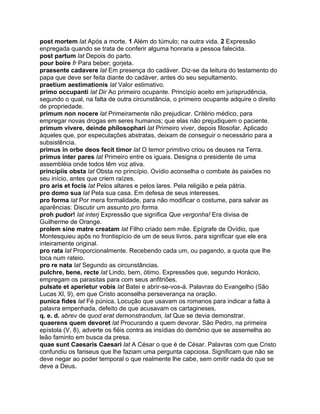 post mortem lat Após a morte. 1 Além do túmulo; na outra vida. 2 Expressão
enpregada quando se trata de conferir alguma honraria a pessoa falecida.
post partum lat Depois do parto.
pour boire fr Para beber; gorjeta.
praesente cadavere lat Em presença do cadáver. Diz-se da leitura do testamento do
papa que deve ser feita diante do cadáver, antes do seu sepultamento.
praetium aestimationis lat Valor estimativo.
primo occupanti lat Dir Ao primeiro ocupante. Princípio aceito em jurisprudência,
segundo o qual, na falta de outra circunstância, o primeiro ocupante adquire o direito
de propriedade.
primum non nocere lat Primeiramente não prejudicar. Critério médico, para
empregar novas drogas em seres humanos; que elas não prejudiquem o paciente.
primum vivere, deinde philosophari lat Primeiro viver, depois filosofar. Aplicado
àqueles que, por especulações abstratas, deixam de conseguir o necessário para a
subsistência.
primus in orbe deos fecit timor lat O temor primitivo criou os deuses na Terra.
primus inter pares lat Primeiro entre os iguais. Designa o presidente de uma
assembléia onde todos têm voz ativa.
principiis obsta lat Obsta no princípio. Ovídio aconselha o combate às paixões no
seu início, antes que criem raízes.
pro aris et focis lat Pelos altares e pelos lares. Pela religião e pela pátria.
pro domo sua lat Pela sua casa. Em defesa de seus interesses.
pro forma lat Por mera formalidade, para não modificar o costume, para salvar as
aparências: Discutir um assunto pro forma.
proh pudor! lat interj Expressão que significa Que vergonha! Era divisa de
Guilherme de Orange.
prolem sine matre creatam lat Filho criado sem mãe. Epígrafe de Ovídio, que
Montesquieu apôs no frontispício de um de seus livros, para significar que ele era
inteiramente original.
pro rata lat Proporcionalmente. Recebendo cada um, ou pagando, a quota que lhe
toca num rateio.
pro re nata lat Segundo as circunstâncias.
pulchre, bene, recte lat Lindo, bem, ótimo. Expressões que, segundo Horácio,
empregam os parasitas para com seus anfitriões.
pulsate et aperietur vobis lat Batei e abrir-se-vos-á. Palavras do Evangelho (São
Lucas Xl, 9), em que Cristo aconselha perseverança na oração.
punica fides lat Fé púnica. Locução que usavam os romanos para indicar a falta à
palavra empenhada, defeito de que acusavam os cartagineses.
q. e. d. abrev de quod erat demonstrandum, lat Que se devia demonstrar.
quaerens quem devoret lat Procurando a quem devorar. São Pedro, na primeira
epístola (V, 8), adverte os fiéis contra as insídias do demônio que se assemelha ao
leão faminto em busca da presa.
quae sunt Caesaris Caesari lat A César o que é de César. Palavras com que Cristo
confundiu os fariseus que lhe faziam uma pergunta capciosa. Significam que não se
deve negar ao poder temporal o que realmente lhe cabe, sem omitir nada do que se
deve a Deus.
 