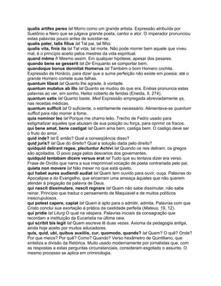 qualis artifex pereo lat Morro como um grande artista. Expressão atribuída por
Suetônio a Nero que se julgava grande poeta, cantor e ator. O imperador pronunciou
estas palavras pouco antes de suicidar-se.
qualis pater, talis filius lat Tal pai, tal filho.
qualis vita, finis ita lat Tal vida, tal morte. Não pode morrer bem aquele que viveu
mal, é o princípio aceito pelos mestres da vida espiritual.
quand même fr Mesmo assim. Em qualquer hipótese; apesar dos pesares.
quando bene se gesserit lat Dir Enquanto se comportar bem.
quandoque bonus dormitat Homerus lat Também o bom Homero cochila.
Expressão de Horácio, para dizer que a suma perfeição não existe em poesia; até o
grande Homero comete suas falhas.
quantum libeat lat Quanto lhe agrade, à vontade.
quantum mutatus ab illo lat Quanto se mudou do que era. Enéias pronuncia estas
palavras ao ver, em sonho, Heitor coberto de feridas (Eneida, II, 274).
quantum satis lat Quanto baste. Med Expressão empregada abreviadamente qs,
nas receitas médicas.
quantum sufficit lat O suficiente, o estritamente necessário: Alimentava-se quantum
sufficit para não morrer à fome.
quia nominor leo lat Porque me chamo leão. Trecho de Fedro usado para
estigmatizar aqueles que abusam de sua posição ou força, para oprimir os fracos.
qui bene amat, bene castigat lat Quem ama bem, castiga bem. O castigo deve ser
o fruto do amor.
quid inde? lat E então? Qual a conseqüência disso?
quid juris? lat Que do direito? Qual a solução dada pelo direito?
quidquid delirant reges, plectuntur Achivi lat Quando os reis deliram, os gregos
são açoitados. O povo paga pelos desvarios dos governantes.
quidquid tentabam dicere versus erat lat Tudo que eu tentava dizer era verso.
Frase de Ovídio que narra a sua irreprimível vocação de poeta contrariada pelo pai.
quieta non movere lat Não mexer no que está quieto.
qui habet aures audiendi audiat lat Quem tem ouvido para ouvir, ouça. Palavras do
Apocalipse e do Evangelho, que encerram uma ameaça àqueles que não querem
atender à pregação da palavra de Deus.
qui nescit dissimulare, nescit regnare lat Quem não sabe dissimular, não sabe
reinar. Princípio que traduz o pensamento de Maquiavel e de muitos políticos
inescrupulosos.
qui potest capere, capiat lat Quem é apto para o admitir, admita. Palavras com que
Cristo conclui sua exortação à prática da castidade perfeita (Mateus, 19, 12).
qui pridie lat Liturg O qual na véspera. Palavras iniciais da consagração que
recordam a instituição da Eucaristia na última ceia.
qui scribit bis legit lat Quem escreve lê duas vezes. Axioma da pedagogia antiga,
ainda hoje aceito por muitos educadores.
quis, quid, ubi, quibus auxiliis, cur, quomodo, quando? lat Quem? O quê? Onde?
Por que meios? Por quê? Como? Quando? Verso hexâmetro de Quintiliano, que
sintetiza a divisão da Retórica. Muito usado modernamente por jornalistas que, com
as respostas a estas perguntas circunstanciais, consideram esgotado o assunto. O
mesmo processo se aplica em criminologia.
 