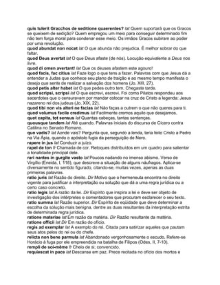 quis tulerit Gracchos de seditione quaerentes? lat Quem suportará que os Gracos
se queixem de sedição? Quem empregou um meio para conseguir determinado fim
não tem força moral para condenar esse meio. Os irmãos Gracos subiram ao poder
por uma revolução.
quod abundat non nocet lat O que abunda não prejudica. É melhor sobrar do que
faltar.
quod Deus avertat lat O que Deus afaste (de nós). Locução equivalente a Deus nos
livre.
quod di omen avertant! lat Que os deuses afastem este agouro!
quod facis, fac citius lat Faze logo o que tens a fazer. Palavras com que Jesus dá a
entender a Judas que conhece seu plano de traição e ao mesmo tempo manifesta o
desejo que sente de realizar a salvação dos homens (Jo. XIII, 27).
quod petis alter habet lat O que pedes outro tem. Chegaste tarde.
quod scripsi, scripsi lat O que escrevi, escrevi. Foi como Pilatos respondeu aos
sacerdotes que o censuravam por mandar colocar na cruz de Cristo a legenda: Jesus
nazareno rei dos judeus (Jo. XIX, 22).
quod tibi non vis alteri ne facias lat Não faças a outrem o que não queres para ti.
quod volumus facile credimus lat Facilmente cremos aquilo que desejamos.
quot capita, tot sensus lat Quantas cabeças, tantas sentenças.
quousque tandem lat Até quando. Palavras iniciais do discurso de Cícero contra
Catilina no Senado Romano.
quo vadis? lat Aonde vais? Pergunta que, segundo a lenda, teria feito Cristo a Pedro
na Via Ápia, quando o apóstolo fugia da perseguição de Nero.
rapere in jus lat Conduzir a juízo.
rapel de ton fr Chamada de cor. Retoques distribuídos em um quadro para salientar
a tonalidade principal dele.
rari nantes in gurgite vasto lat Poucos nadando no imenso abismo. Verso de
Virgílio (Eneida, I, 118), que descreve a situação de alguns náufragos. Aplica-se
diversamente no sentido figurado, citando-se, muitas vezes, apenas as duas
primeiras palavras.
ratio juris lat Razão do direito. Dir Motivo que o hermeneuta encontra no direito
vigente para justificar a interpretação ou solução que dá a uma regra jurídica ou a
certo caso concreto.
ratio legis lat A razão da lei. Dir Espírito que inspira a lei e deve ser objeto de
investigação dos intérpretes e comentadores que procuram esclarecer o seu texto.
ratio summa lat Razão superior. Dir Espírito de eqüidade que deve determinar a
escolha da solução mais benigna, dentre as duas resultantes da interpretação estrita
de determinada regra jurídica.
ratione materiae lat Em razão da matéria. Dir Razão resultante da matéria.
ratione officii lat Dir Em razão do ofício.
regis ad exemplar lat A exemplo do rei. Citada para satirizar aqueles que pautam
seus atos pelos do rei ou do chefe.
relicta non bene parmula lat Abandonado vergonhosamente o escudo. Refere-se
Horácio à fuga por ele empreendida na batalha de Filipos (Odes, II, 7-10).
rempli de soi-même fr Cheio de si; convencido.
requiescat in pace lat Descanse em paz. Prece recitada no ofício dos mortos e
 