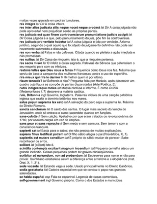 muitas vezes gravada em pedras tumulares.
res integra lat Dir A coisa inteira.
res inter alios judicata aliis neque nocet neque prodest lat Dir A coisa julgada não
pode aproveitar nem prejudicar senão às próprias partes.
res judicata est quae finem controversiarum pronuntiatione judicis accipit lat
Dir Coisa julgada é a que, pelo pronunciamento do juiz, põe fim às controvérsias.
res judicata pro veritate habetur lat A coisa julgada é tida por verdade. Axioma
jurídico, segundo o qual aquilo que foi objeto de julgamento definitivo não pode ser
novamente submetido a discussão.
res non verba lat Fatos e não palavras. Citada quando se pleiteia a ação imediata e
não promessas.
res nullius lat Dir Coisa de ninguém, isto é, que a ninguém pertence.
res sacra miser lat O infeliz é coisa sagrada. Palavras de Sêneca que patenteiam o
seu respeito para com os infelizes.
restons telles que Dieu nous a faites fr Fiquemos como Deus nos fez. Máxima que
serviu de base a campanha das mulheres francesas contra o uso do espartilho.
rira mieux qui rira le dernier fr Ri melhor quem ri por último.
risum teneatis? lat Sofrereis o riso? Pergunta feita por Horácio, após descrever um
quadro cuja figura se compõe de partes disparatadas (Arte Poética, 5).
rudis indigestaque moles lat Massa confusa e informe. É como Ovídio
(Metamorfoses I, 7) descreve a matéria caótica.
rule, Britannia ingl Governa, Inglaterra. Palavras iniciais de uma canção patriótica
inglesa que exalta o domínio britânico nos mares.
salus populi suprema lex esto lat A salvação do povo seja a suprema lei. Máxima
do Direito Romano.
sancta sanctorum lat O santo dos santos. O lugar mais secreto do templo de
Jerusalém, onde só entrava o sumo-sacerdote quando em funções.
sans-culotte fr Sem calção. Apelativo por que eram tratados os revolucionários de
1789, por usarem calças em vez de calções.
sans peur et sans reproche fr Sem medo e sem censura. Sem temor e com a
consciência tranqüila.
sapienti sat lat Basta para o sábio; ele não precisa de muitas explicações.
sapiens filius laetificat patrem lat O filho sábio alegra o pai (Provérbios, X, 1).
sapientis est mutare consilium lat É próprio do sábio mudar de parecer. Sabe
reconhecer os erros.
scilicet lat (cílicet) Isto é.
scintilla contempta excitavit magnum incendium lat Pequena centelha ateou um
grande incêndio. Coisas pequenas podem ter graves conseqüências.
scribitur ad narrandum, non ad probandum lat Escreve-se para narrar e não para
provar. Quintiliano estabelece assim a diferença entre a história e a eloqüência (Inst.
Orat. X, 1, 31).
sede vacante lat Estando vaga a sede. Usado principalmente no Direito Canônico.
sedia gestatoria ital Cadeira especial em que se conduz o papa nas grandes
solenidades.
se habla español esp Fala-se espanhol. Legenda de casas comerciais.
self-governement ingl Governo próprio. Como o dos Estados e municípios
 