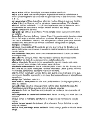 aequo animo lat Com ânimo igual; com serenidade e constância.
aequo pulsat pede lat Bate com pé igual. Expressão de Horácio, referindo-se à
morte, que esmaga tanto os habitantes dos palácios como os das choupanas. (Odes,
1, 4-13).
aere perennius lat Mais durável que o bronze. Horácio falava de sua obra literária.
affaire fr Negócio. Designa negócio escuso ou caso escandaloso. Sf em francês.
a fortiori lat Com mais razão. Locução empregada para concluir do menos, para o
mais evidente: se devo amar a inimigo, a fortiori amarei o meu amigo.
agenda lat Que deve ser feito.
age quod agis lat Faze o que fazes. Presta atenção no que fazes; concentra-te no
teu trabalho.
Agnus Dei lat Cordeiro de Deus. 1 Jesus Cristo. 2 Invocação usada durante a missa
depois da fração da hóstia e no final das ladainhas. 3 Pequeno relicário de cera do
círio pascal e óleo bento, moldado com a imagem do cordeiro, que o papa benze no
sábado santo. Atribuem-lhe os devotos a virtude de salvaguarda nos perigos,
doenças e tempestades.
agrément fr Aprovação. Dir Consulta de governo a governo, a fim de saber se o
agente diplomático, que pretende o consulente destinar para junto do consultado,
convém a este.
aide mémoire fr Seleção ou resumo de uma obra destinada à fixação dos dados
mais importantes.
à la carte fr Ao cardápio. Pratos não incluídos no cardápio de um restaurante.
à la diable fr ao diabo. Desordenadamente; atabalhoadamente.
a latere lat Ao lado. Diz-se de certos cardeais entre os mais cotados pelo papa,
quando enviados em missões diplomáticas extraordinárias.
albo lapillo notare diem lat Marcar o dia com pedra branca. Ser feliz durante o dia.
alea jacta est lat A sorte foi lançada. Palavras atribuídas a César, quando passou o
Rio Rubicão, contrariando as ordens do Senado Romano.
alibi lat Dir Em outro lugar. Meio de defesa pelo qual o acusado alega e prova que,
no momento do delito, se encontrava em lugar diverso daquele onde o fato delituoso
se verificou.
all right ingl Tudo bem; tudo certo.
alma mater ou alma parens lat Mãe nutriz; mãe bondosa. Em linguagem poética, a
pátria ou a escola.
alpha et omega lat Alfa e ômega; primeira e última letras do alfabeto grego. No
Apocalipse designa Cristo, princípio e fim de todas as criaturas.
alter ego lat Outro eu. Significa o amigo do peito, de confiança, para quem não há
segredos.
amicum perdere est damnorum maximum lat Perder um amigo é o maior de todos
os danos.
amicus certus in re incerta cernitur lat O amigo certo se manifesta na ocasião
incerta.
amicus humani generis lat Amigo do gênero humano. Amigo de todos, ou seja,
amigo de ninguém.
amicus Plato, sed magis amica veritas lat Platão é amigo, porém a verdade é mais
amiga.
 