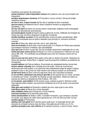 brasileiros que gozam de autonomia.
semel emissum volat irreparabile verbum lat A palavra uma vez pronunciada voa
irreparável.
senatus populusque romanus lat O senado e o povo romano. Divisa da antiga
república romana.
se non è vero, è bene trovato ital Se não é verdade foi bem inventado.
servum pecus lat Rebanho servil. Assim classifica Horácio os plagiadores
(Epístolas, I, 19).
sic itur ad astra lat Assim se vai aos astros. Expressão virgiliana muito empregada
durante as descobertas aeronáuticas.
sic transit gloria mundi lat Assim passa a glória do mundo. Reflexão da Imitação de
Cristo que nos convida a desprezar as glórias mundanas.
similia similibus curantur lat Os semelhantes curam-se pelos semelhantes. Med
Lema da homeopatia que se opõe à alopatia cujo princípio é: contraria contrariis
curantur.
sine die lat Sem dia. Adiar sine die, isto é, sem data fixa.
sine ira et studio lat Sem ódio e sem preconceito. É a diretriz de Tácito para aqueles
que desejam escrever a História; sem parcialidade.
sine qua non lat Sem a qual não. Diz da condição essencial à realização de um ato.
sinite parvulos venire ad me lat Deixai vir a mim os pequeninos. Palavras com que
Jesus (Mt. XIX, 14) manifesta sua predileção para com as crianças e para com os
humildes.
sint ut sunt aut non sint lat Que sejam como são ou deixem de existir. Resposta do
Geral dos jesuítas, Padre Ricci, a alguém que lhe propunha modificar os estatutos da
Companhia.
si parla italiano ital Fala-se italiano. Encontrada em estabelecimentos comerciais.
sit pro ratione voluntas lat A vontade sirva de razão. Verso de Juvenal que
demonstra até onde podem ir os caprichos dos prepotentes longe de seguir a lógica,
preferem impor o seu ponto de vista mesmo com prejuízo próprio ou de terceiros.
sit tibi terra levis lat Que a terra te seja leve; lê-se nas inscrições tumulares.
si vis me flere, dolendum est primum ipsi tibi lat Se queres que eu chore, começa
tu também por chorar. Conselho de Horácio ao ator dramático, citado por todos os
autores de retórica e eloqüência (Arte Poética, 102-103).
si vis pacem, para bellum lat Se queres a paz, prepara a guerra. Aforismo ainda
hoje seguido pelas nações, que procuram fortalecer-se a fim de evitar uma eventual
agressão.
sola apis mel conficit lat Somente a abelha faz mel: cada qual no seu ofício.
sola Deus salus lat Deus (é) a única salvação.
sola nobilitas virtus lat A virtude (é) a única nobreza.
sol lucet omnibus lat O Sol brilha para todos.
solve senescentem lat Solte o velho. Conselho horaciano, que compara o escritor
ao cavalo, que depois de velho deve aposentar-se, a fim de não sucumbir na luta.
soutien-gorge fr Porta-seios.
spiritus ubi vult spirat lat O espírito sopra onde quer. A inspiração divina não
procede da vontade humana mas de Deus. São palavras de Cristo (Jo. III, 8).
spiritus promptus est, caro infirma lat O espírito é pronto, a carne é fraca. Assim
 