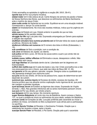 Cristo aconselha os apóstolos à vigilância e oração (Mt. XXVI, 36-41).
sponte sua lat Por sua própria iniciativa.
stabat mater lat A mãe estava de pé. Canto litúrgico da semana da paixão e festas
de Nossa Senhora das Dores, que descreve os sofrimentos de Maria Santíssima
ante o martírio de Jesus Cristo.
stare sulla corda ital Agüentar-se na corda. Equilibrar-se em uma situação instável.
Corresponde a: dançar na corda bamba.
statim lat Imediatamente. No início das receitas médicas, indica que há urgência em
aviá-las.
statu quo lat Estado em que. Estado anterior à questão de que se trata.
stricto sensu lat No sentido restrito.
struggle for life ingl Luta pela vida. Expressão empregada por Darwin para explicar
a seleção das espécies.
stultitiam simulare loco summa prudentia est lat Simular tolice às vezes é grande
prudência. Aforismo de Catão.
stultorum infinitus est numerus lat O número dos tolos é infinito (Eclesiastes, I,
15).
sub conditione lat Sob a condição; com a condição de.
sub Jove lat Debaixo de Júpiter; ao relento.
sub judice lat Sob o juízo. Dir Diz-se da causa sobre a qual o juiz ainda não se
pronunciou.
sublata causa, tollitur effectus lat Eliminada a causa, desaparece o efeito. Não
existe efeito sem causa.
sub lege libertas lat Liberdade dentro da lei. Liberdade sem lei degenera em
licenciosidade.
sufficit diei malitia sua lat A cada dia basta o seu mal. Cristo aconselha-nos a não
nos preocuparmos com o futuro, que está nas mãos de Deus (Mt. VI, 34).
sui generis lat Do seu gênero; peculiar, singular. Designa coisa ou qualidade que
não apresenta analogia com nenhuma outra.
sui juris lat Do seu direito. Dir Diz-se da pessoa livre, capaz de determinar-se sem
depender de outrem.
summum jus, summa injuria lat Excesso de direito, excesso de injustiça. Dir
Axioma jurídico que nos adverte contra a aplicação muito rigorosa da lei, que pode
dar margem a grandes injustiças.
sunt lacrimae rerum lat Existem as lágrimas das coisas. Expressão de Virgílio
(Eneida, I, 462). Nos grandes infortúnios até os seres inanimados parecem chorar.
suo jure lat Por seu direito; por direito próprio.
suo tempore lat Em seu tempo. No momento oportuno.
super flumina Babylonis lat Junto dos rios de Babilônia. Assim começa o Salmo
137, no qual o profeta-rei chora os sofrimentos do povo eleito, exilado em Babilônia.
sursum corda lat Corações ao alto. Locução proferida pelo sacerdote ao iniciar o
prefácio da missa, convidando os fiéis a prepararem suas almas para a participação
no sacrifício.
suscipe Sancta Trinitas lat Recebei, ó Santíssima Trindade. Oração que o
celebrante faz durante a missa, após o lavabo.
suscipe Sancte Pater lat Recebei, ó Pai Santo. Oração pela qual o sacerdote
 