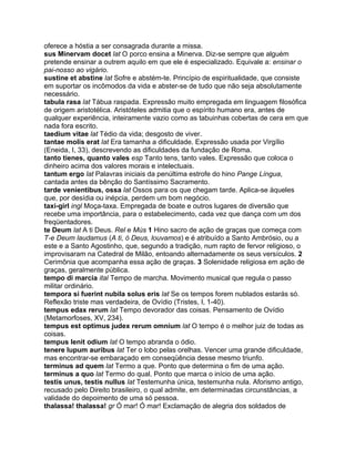 oferece a hóstia a ser consagrada durante a missa.
sus Minervam docet lat O porco ensina a Minerva. Diz-se sempre que alguém
pretende ensinar a outrem aquilo em que ele é especializado. Equivale a: ensinar o
pai-nosso ao vigário.
sustine et abstine lat Sofre e abstém-te. Princípio de espiritualidade, que consiste
em suportar os incômodos da vida e abster-se de tudo que não seja absolutamente
necessário.
tabula rasa lat Tábua raspada. Expressão muito empregada em linguagem filosófica
de origem aristotélica. Aristóteles admitia que o espírito humano era, antes de
qualquer experiência, inteiramente vazio como as tabuinhas cobertas de cera em que
nada fora escrito.
taedium vitae lat Tédio da vida; desgosto de viver.
tantae molis erat lat Era tamanha a dificuldade. Expressão usada por Virgílio
(Eneida, I, 33), descrevendo as dificuldades da fundação de Roma.
tanto tienes, quanto vales esp Tanto tens, tanto vales. Expressão que coloca o
dinheiro acima dos valores morais e intelectuais.
tantum ergo lat Palavras iniciais da penúltima estrofe do hino Pange Língua,
cantada antes da bênção do Santíssimo Sacramento.
tarde venientibus, ossa lat Ossos para os que chegam tarde. Aplica-se àqueles
que, por desídia ou inépcia, perdem um bom negócio.
taxi-girl ingl Moça-taxa. Empregada de boate e outros lugares de diversão que
recebe uma importância, para o estabelecimento, cada vez que dança com um dos
freqüentadores.
te Deum lat A ti Deus. Rel e Mús 1 Hino sacro de ação de graças que começa com
T-e Deum laudamus (A ti, ó Deus, louvamos) e é atribuído a Santo Ambrósio, ou a
este e a Santo Agostinho, que, segundo a tradição, num rapto de fervor religioso, o
improvisaram na Catedral de Milão, entoando alternadamente os seus versículos. 2
Cerimônia que acompanha essa ação de graças. 3 Solenidade religiosa em ação de
graças, geralmente pública.
tempo di marcia ital Tempo de marcha. Movimento musical que regula o passo
militar ordinário.
tempora si fuerint nubila solus eris lat Se os tempos forem nublados estarás só.
Reflexão triste mas verdadeira, de Ovídio (Tristes, I, 1-40).
tempus edax rerum lat Tempo devorador das coisas. Pensamento de Ovídio
(Metamorfoses, XV, 234).
tempus est optimus judex rerum omnium lat O tempo é o melhor juiz de todas as
coisas.
tempus lenit odium lat O tempo abranda o ódio.
tenere lupum auribus lat Ter o lobo pelas orelhas. Vencer uma grande dificuldade,
mas encontrar-se embaraçado em conseqüência desse mesmo triunfo.
terminus ad quem lat Termo a que. Ponto que determina o fim de uma ação.
terminus a quo lat Termo do qual. Ponto que marca o início de uma ação.
testis unus, testis nullus lat Testemunha única, testemunha nula. Aforismo antigo,
recusado pelo Direito brasileiro, o qual admite, em determinadas circunstâncias, a
validade do depoimento de uma só pessoa.
thalassa! thalassa! gr Ó mar! Ó mar! Exclamação de alegria dos soldados de
 