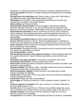 Xenofonte, ao avistarem as praias do Ponto Euxino, durante a retirada dos dez mil.
that is the question ingl Esta é a questão. Expressão shakespeariana no monólogo
de Hamlet.
the right man in the right place ingl O homem certo no lugar certo. Para indicar a
competência de quem ocupa determinado cargo ou posto.
tibi quoque lat A ti também. Frase designativa dos bacharéis de Coimbra que
colavam grau por decreto, sem prestar exames.
time is money ingl Tempo é dinheiro.
timeo Danaos et dona ferentes lat Temo os gregos ainda quando oferecem
presentes. Episódio da Eneida, II, 49, que se refere ao famoso cavalo de Tróia,
deixado como oferta aos deuses. Virgílio atribui a frase ao sacerdote de Laocoonte.
timeo hominem unius libri lat Temo o homem de um só livro. Santo Tomás de
Aquino empregou esta expressão para dizer que temia aquele que não tinha uma
cultura vasta, mas era adversário temível quando se aprofundava no estudo de uma
especialidade.
tira la piedra y esconde la mano esp Atira a pedra e esconde a mão.
to be or not to be ingl Ser ou não ser. Assim inicia Shakespeare o monólogo de
Hamlet (III, l) que caracteriza a existência de um indivíduo ou de um povo, em jogo.
totum continens lat Que contém tudo. Expressão designativa de um indivíduo que
tem ou pretende ter muitas aptidões.
tour de mains fr Passagem de mãos. Contradança em que os pares se dão as mãos
e as soltam em determinados momentos.
tour de promenade fr Passeio.
tous les genres sont bons, hors le genre ennuyeux fr Todos os gêneros são bons,
fora o gênero aborrecido. Frase de Voltaire para justificar-se de ter escrito uma
comédia.
tout passe, tout casse, tout lasse fr Tudo passa, tudo quebra, tudo cansa.
tout est bien qui finit bien fr Tudo que termina bem é bom.
trade marke ingl Marca de fábrica. Expressão impressa em produtos industriais, para
garantia de sua procedência.
traduttori, traditori ital Tradutor, traidor. Trocadilho nada honroso para os tradutores
considerados como infiéis ao pensamento do autor.
trahit sua quemque voluptas lat Cada qual tem o seu prazer que o arrasta.
Palavras de Virgílio nas Éclogas.
trompe l'oeil fr Engana-olho. Pintura que produz, através de artifícios de perspectiva,
a ilusão de objetos em relevo.
trop de zèle fr Muito zelo. Zelo comprometedor.
tua res agitur lat Trata-se de coisa tua. É de teu interesse (Horácio, Epístola I, 18,
84).
tu duca tu signore e tu maestro ital Tu guia, tu senhor, e tu mestre. Palavras de
Dante a Virgílio (Inferno, II, 14).
tu es ille vir lat Tu és aquele homem. Palavras com que Natan repreendeu a Davi
por seu adultério com a mulher de Urias, a quem mandou matar (II Samuel, XII, 7).
tulit alter honores lat Outro teve as honras. Queixa de Virgílio por ver outros
colherem os frutos do seu trabalho.
tu quoque fili! lat Tu também, filho! Exclamação de César ao ver Bruto, considerado
 