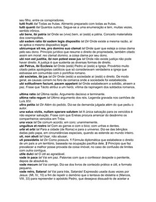 seu filho, entre os conspiradores.
tutti frutti ital Todas as frutas. Alimento preparado com todas as frutas.
tutti quanti ital Quantos outros. Segue-se a uma enumeração e tem, muitas vezes,
sentido irônico.
ubi bene, ibi patria lat Onde se (vive) bem, aí (está) a pátria. Conceito materialista
dos cosmopolitas.
ubi eadem ratio ibi eadem legis dispositio lat Dir Onde existe a mesma razão, aí
se aplica o mesmo dispositivo legal.
ubicumque sit res, pro domino suo clamat lat Onde quer que esteja a coisa clama
pelo seu dono. Princípio jurídico que resume o direito de propriedade, também citado
assim em moral: res clamat domino, a coisa clama por seu dono.
ubi non est justitia, ibi non potest esse jus lat Onde não existe justiça não pode
haver direito. A justiça é que sustenta as diversas formas de direito.
ubi Petrus, ibi Ecclesia lat Onde (está) Pedro aí (está) a Igreja. Provérbio muito
citado pelos apologistas católicos que só consideravam verdadeira a igreja que
estivesse em comunhão com o pontífice romano.
ubi societas, ibi jus lat Dir Onde (está) a sociedade aí (está) o direito. De modo
geral, as causas correm no foro da comarca onde a sociedade foi estabelecida.
ubi solitudinem faciunt, pacem appelant lat Onde estabelecem a solidão, atraem a
paz. Frase que Tácito atribui a um herói, vítima da rapinagem dos soldados romanos.

ultima ratio lat Última razão. Argumento decisivo e terminante.
ultima ratio regum lat Último argumento dos reis. Legenda gravada nos canhões de
Luís XIV.
ultra petita lat Dir Além do pedido. Diz-se da demanda julgada além do que pediu o
autor.
una salus victis, nullam sperare salutem lat A única salvação para os vencidos é
não esperar salvação. Frase com que Enéias procura arrancar do desânimo os
companheiros vencidos em Tróia.
una voce lat De comum acordo; em coro; unanimemente.
unguibus et rostro lat Com as garras e com o bico; com unhas e dentes.
urbi et orbi lat Para a cidade (de Roma) e para o universo. Diz-se das bênçãos
dadas pelo papa, em circunstâncias especiais, quando as estende ao mundo inteiro.
uti, non abuti lat Usar, não abusar.
uti possidetis lat Dir Como possuís. 1 Fórmula diplomática que estabelece o direito
de um país a um território, baseada na ocupação pacifica dele. 2 Princípio que faz
prevalecer a melhor posse provada da coisa imóvel, no caso de confusão de limites
com outra contígua.
utile dulci lat O útil ao agradável.
vade in pace lat Vai em paz. Palavras com que o confessor despede o penitente,
depois de absolvê-lo.
vade mecum lat Vai comigo. Diz-se dos livros de conteúdo prático e útil, e formato
pequeno.
vade retro, Satana! lat Vai para trás, Satanás! Expressão usada duas vezes por
Jesus: (Mt. IV, 10) a fim de repelir o demônio que o tentava de idolatria e (Marcos,
VIII, 33) para repreender o apóstolo Pedro, que desejava dissuadi-lo de aceitar a
 