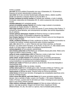 morte e a paixão.
vae soli! lat Ai do solitário! Expressão com que o Eclesiastes (IV, 10) lamenta a
fraqueza do homem abandonado à própria sorte.
vae victis! lat Ai dos vencidos! Exclamação atribuída a Breno, célebre caudilho
gaulês que derrotou e saqueou Roma no ano de 390 a. C.
vanitas vanitatum et omnia vanitas lat Vaidade das vaidades, e tudo é vaidade.
Conclusão melancólica do Eclesiastes (XII, 8), sobre a pequenez das coisas deste
mundo.
varietas delectat lat A variedade agrada.
varium et mutabile semper femina lat A mulher é algo mutável e inconstante.
Expressão de Virgílio (Eneida, IV, 569-570).
velut aegri somnia lat Como os sonhos de doente. É como Horácio (Arte Poética, 7)
compara as obras literárias, sem entrosamento nas idéias; são sonhos disparatados
de um enfermo.
veniam petimus damusque vicissim lat Pedimos licença e a damos também.
Horácio (Arte Poética, 2) aconselha a tolerância nas relações.
Veni Creator Spiritus lat Vinde Espírito Criador. Primeiro verso do hino litúrgico da
festa do Espírito Santo.
venite, exultemus Domino lat Vinde, exultemos no Senhor. Palavras do breviário no
invitatório de matinas, recitado diariamente pelos ministros sagrados.
veni, vidi, vici lat Vim, vi, venci. Palavras com que César anunciou, ao Senado
Romano, sua vitória sobre Farnaces, rei do Ponto, no ano 47 a. C. São citadas como
alusão a um êxito seguro e rápido em qualquer empreendimento.
ventus popularis lat Aura popular; popularidade.
vera incessu patuit dea lat Manifestou-se verdadeira deusa pelo andar. Modo como
Virgílio se refere a Vênus (Eneida, 1, 405).
verba et voces, praetereaque nihil lat Palavras e vozes e nada mais. Verso de
Ovídio em que o poeta verbera alguns discursos do seu tempo.
verba volant, scripta manent lat As palavras voam, os escritos permanecem.
Provérbio de grande atualidade que aconselha prudência em pronunciamentos
comprometedores e na assinatura de contratos bilaterais.
verbum pro verbo lat Palavra por palavra; ao pé da letra. Diz-se das traduções e
interpretações fiéis.
vergiss mein nicht al Não me olvides; miosótis.
veritas odium parit lat A verdade gera o ódio. Conceito emitido por Terêncio, cujo
pensamento é o seguinte: a complacência produz amigos e a franqueza, o ódio.
vesica piscis lat Bexiga de peixe. Grande nimbo em forma de amêndoa.
victis honos lat Honra aos vencidos. Empregada nas competições esportivas como
sinal de confraternização.
victrix causa diis placuit, sed victa Catoni lat A causa vencedora agradou aos
deuses, mas a vencida a Catão. Lucano, em Farsália, I, 128, alude à fidelidade de
Catão a Pompeu, quando este foi derrotado por César. Emprega-se para expressar
apoio a uma causa, embora vencida.
video meliora, proboque, deteriora sequor lat Vejo as coisas melhores e as
aprovo, mas sigo as piores. Imagem do homem fraco, traçada por Ovídio
(Metamorfoses, VII, 20). Vê o bem e o aprova, mas é arrastado pelas paixões.
 