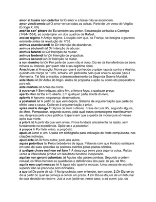 amor et tussis non celantur lat O amor e a tosse não se escondem.
amor vincit omnia lat O amor vence todas as coisas. Parte de um verso de Virgílio
(Écloga X, 69).
anch'io son' pittore ital Eu também sou pintor. Exclamação atribuída a Corrégio
(1494-1534), ao contemplar um dos quadros de Rafael.
ancien régime fr Antigo regime. Locução com que, na França, se designa o governo
existente antes da revolução de 1793.
animus abandonandi lat Dir Intenção de abandonar.
animus abutendi lat Dir Intenção de abusar.
animus furandi lat Dir Intenção de roubar.
animus laedendi lat Dir Intenção de prejudicar.
animus necandi lat Dir Intenção de matar.
a non domino lat Dir Por parte de quem não é dono. Diz-se da transferência de bens
móveis ou imóveis, por quem não é seu legítimo dono.
Anschluss al Anexação. Nome por que é conhecido o golpe nazista contra a Áustria,
quando em março de 1939, simulou um plebiscito pelo qual anexou aquele país à
Alemanha. Tal fato precipitou o desencadeamento da Segunda Guerra Mundial.
ante litem lat Dir Antes do litígio. Antes de proposta a ação ou como ato preparatório
para ela.
ante mortem lat Antes da morte.
à outrance fr Sem tréguas; até o fim; a ferro e fogo; a qualquer preço.
aperto libro lat De livro aberto. Em qualquer parte aberta do livro.
aplomb fr Aprumo; segurança; desenvoltura.
a posteriori lat A partir do que vem depois. Sistema de argumentação que parte do
efeito para a causa. Opõe-se à argumentação a priori.
après moi le deluge fr Depois de mim o dilúvio. Frase de Luís XV, segundo alguns,
de Mme. Pompadour, segundo outros, pela qual esses personagens manifestavam
seu desprezo pela coisa pública. Esperavam que a queda da monarquia só viesse
após sua morte.
a priori lat A partir do que vem antes. Prova fundada unicamente na razão, sem
fundamento na experiência. Opõe-se a a posteriori.
à propos fr Por falar nisso; a propósito.
apud lat Junto a; em. Usada em bibliografia para indicação de fonte compulsada, nas
citações indiretas.
apud acta lat Dir Nos autos; junto aos autos.
aquae potoribus lat Pelos bebedores de água. Palavras com que Horácio satirizava
em uma de suas epístolas os poemas escritos pelos poetas sóbrios.
à quelque chose malheur est bon fr A desgraça serve para alguma coisa. Muitas
vezes a infelicidade produz um resultado benéfico inesperado.
aquilae non gerunt columbas lat Águias não geram pombas. Segundo a ordem
natural, os filhos herdam as qualidades e deficiências dos pais: tal pai, tal filho.
aquila non capit muscas lat A águia não apanha moscas. Uma pessoa de espírito
superior não se preocupa com ninharias.
a quo lat Da parte de cá. 1 Na ignorância; sem entender, sem saber. 2 Dir Diz-se do
dia a partir do qual se começa a contar um prazo. 3 Dir Diz-se do juiz de um tribunal
de cuja decisão se recorre: Juiz a quo (opõe-se, neste caso, a ad quem, juiz, ou
 