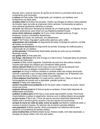 tribunal, para o qual se recorre). 4 Lóg Diz-se do termo ou princípio sobre que se
fundamenta uma conclusão.
a ratione lat Pela razão. Pela imaginação, por conjetura, por hipótese; sem
fundamento nos fatos reais.
arcades ambo lat Ambos são árcades. Virgílio nas éclogas se referia a dois pastores
da Arcádia, lugar de onde se originavam bons cantores. Ironicamente se aplica a
duas pessoas igualmente velhacas ou astutas.
arc-over ingl Astronáut. Mudança de direção de um míssil guiado, ou foguete, no seu
impulso ascensional, para entrar em sua trajetória predeterminada.
arcus nimis intensus rumpitur lat O arco muito retesado parte-se. O rigor
excessivo conduz a resultados desastrosos.
a remotis lat À parte; em particular, em afastamento.
argot fr Na França, linguagem usada pelos gatunos; gíria, calão.
argumentum ad crumenam lat Argumento da bolsa. Emprego do suborno, na falta
de razões convincentes.
argumentum baculinum lat Argumento do porrete. Emprego da violência para a
consecução de um objetivo.
arrière-pensée fr Pensamento dissimulado através de outro que se manifesta.
Restrição mental.
ars gratia artis lat Arte pela arte.
ars longa, vita brevis lat A arte é longa e a vida é breve. Tradução latina do primeiro
aforismo de Hipócrates.
a sacris lat Das coisas sagradas. Suspensão de exercício das ordens maiores
imposta pela Igreja aos clérigos que cometeram faltas graves.
asinus asinum fricat lat Um burro coça outro burro. Diz-se de pessoas sem
merecimento que se elogiam mutuamente e com exagero.
asperges lat Liturg 1 Antífona cantada ou recitada antes das missas dominicais,
durante a aspersão e que começa pelas palavras: asperges me. 2 Aspersão com
água benta durante a missa e em outras circunstâncias.
à tout seigneur tout honneur fr A cada senhor cada honra. Cada um deve ser
homenageado de acordo com a dignidade, posição social etc.
attaché fr Adido (em diplomacia).
auctori incumbit onus probandi lat Dir Ao autor cabe o trabalho de provar. Quem
acusa que prove.
audaces fortuna juvat lat A fortuna ajuda os audazes. O bom êxito depende de
deliberações arriscadas.
audiatur et altera pars lat Dir Que a outra parte seja também ouvida. Para haver
imparcialidade e justiça no julgamento, deve-se ouvir a defesa depois da acusação.
au jour le jour fr Dia a dia. 1 Viver de parcos recursos adquiridos diariamente. 2
Gastar todo o dinheiro ganho durante o dia sem pensar em economizar.
aunque la mona se vista de seda, mona se queda esp Mesmo vestida de seda, a
macaca é sempre macaca. Os adornos não encobrem grandes defeitos.
aura popularis lat Brisa popular. Muito empregada nos clássicos latinos para
significar a inconstância da opinião pública.
aurea mediocritas lat Mediocridade áurea. Horácio exalta, com esta expressão, a
situação da classe média, nem rica nem pobre.
 