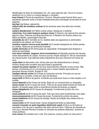 Modificação do texto do Eclesiástico XL, 20, cujas palavras são: Vinum et musica
laetificant cor (o vinho e a música alegram o coração).
bout d'essai fr Ponta de experiência. Cinema. Pequena parte final do filme que o
assistente operador corta e revela imediatamente para orientação da tomada da cena
seguinte.
bye-bye ingl Adeus, adeusinho.
cadunt altis de montibus umbrae lat As sombras caem dos altos dos montes;
anoitece.
caetera desiderantur lat Faltam outras coisas. Deseja-se o restante.
calomniez, il en reste toujours quelque chose fr Caluniai, (da calúnia) fica sempre
alguma coisa. Palavras que Beaumarchais em O Barbeiro de Sevilha coloca nos
lábios de Basílio, personagem hipócrita.
camelotts du roi fr Camelôs do rei. Apelido dado aos agressivos e extremados
partidários da realeza, em França.
camelus cupiens cornua aures perdidit lat O camelo desejando ter chifres perdeu
as orelhas. Aplica-se ao ambicioso frustrado.
capitis diminutio lat Dir Diminuição de capacidade. Empregada para designar a
perda da autoridade.
cara deum soboles, magnum Jovis incrementum lat Geração querida dos deuses,
nobre descendente de Júpiter. Anúncio que faz Virgílio (Écloga IV, 49) do nascimento
de criança ilustre, hoje aplicado pelos bajuladores aos que nasceram em berço de
ouro.
carpe diem lat Aproveita o dia. (Aviso para que não desperdicemos o tempo).
Horácio dirigia este conselho aos epicuristas e gozadores.
carpent tua poma nepotes lat Os teus descendentes colherão os teus frutos. Não
pensar unicamente em si e no presente pois o nosso trabalho aproveitará às
gerações futuras (Virgílio, Écloga IX, 50).
castigat ridendo mores lat Corrige os costumes sorrindo. Princípio em que se
fundamenta a comédia, criado por Jean de Santeuil.
casus belli lat Motivo de guerra. Incidente que pode levar duas ou mais nações a um
conflito.
causa debendi lat Dir Causa da dívida. Base de um compromisso ou obrigação.
causa mortis lat Dir A causa da morte. 1 Diz-se da causa determinante da morte de
alguém. 2 Imposto pago sobre a importância líquida da herança ou legado.
causa obligationis lat Dir Causa da obrigação. Fundamento jurídico de uma
obrigação.
causa petendi lat Dir A causa de pedir. Fato que serve para fundamentar uma ação.
causa possessionis lat Dir Causa da posse. Fundamento jurídico da posse.
causa traditionis lat Dir Causa da entrega. Razão da tradição das coisas entre os
interessados.
causa turpis lat Dir Causa torpe. Causa obrigacional ilícita ou desonesta.
caveant consules ne quid respublica detrimenti capiat lat Que os cônsules se
acautelem a fim de que a república não sofra nenhum dano. Palavras de advertência
com que o Senado Romano investia os cônsules de poderes ditatoriais, durante as
crises políticas.
cave canem lat Cuidado com o cão. Era costume, outrora, pintar um cão junto à
 