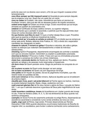 porta da casa com os dizeres cave canem, a fim de que ninguém ousasse entrar
temerariamente.
cave illius semper qui tibi imposuit semel lat Acautela-te para sempre daquele
que te enganou uma vez. Quem faz um cesto faz um cento.
cave ne cadas lat Cuidado, não caias. Advertência que fazia um escravo ao
triunfador romano, para que ele não se deixasse possuir de orgulho excessivo.
cedant arma togae lat Cedam as armas à toga. Cícero recomenda que as forças
armadas se sujeitem às autoridades civis.
celebret lat Certificado de bispo católico romano, ou superior religioso,
testemunhando que o portador é sacerdote, e pedindo que lhe seja permitido dizer
missa em outras dioceses além da sua.
Ce que femme veut Dieu le veut fr O que a mulher deseja Deus o quer. Provérbio
pelo qual se exprime a influência irresistível da mulher.
C'est un droit qu' à la porte on achète en entrant fr É um direito que se compra ao
entrar pela porta. Boileau defende (Arte Poética, III, 150) o direito de o espectador
manifestar seu desagrado no teatro.
chassez le naturel, il revient au galop fr Expulsai a natureza, ela volta a galope.
Inúteis os esforços que violentam demasiadamente a índole do indivíduo
(Destouches).
checking ingl Em Propaganda, departamento encarregado de controlar a exatidão
com que os veículos inserem, transmitem ou expõem a publicidade autorizada.
cherchez la femme fr Procurai a mulher. Frase com que os criminalistas procuram
demonstrar a presença da mulher nos crimes misteriosos.
cheto fuor, commodo dentro ital Quieto por fora, agitado por dentro. Provérbio
aplicado ao relógio e às pessoas muito reservadas e impassíveis.
chi dura vince ital Quem persiste vence. Elogio da pertinácia na conquista de um
ideal.
chi va piano va sano ital Quem anda devagar vai sem perigo.
chi va sano va lontano ital Quem vai com segurança vai longe.
citra petita lat Dir Aquém do pedido. Diz-se do julgamento incompleto, que não
resolve todas as questões da lide.
civis sum romanus lat Sou cidadão romano. Aplica-se àqueles que se envaidecem
da própria origem.
claudite jam rivos, pueri; sat prata biberunt lat Fechai agora os riachos, meninos;
os prados beberam bastante. Basta, chega, acabemos com isto.
coeli enarrant gloriam Dei lat Os céus narram a glória de Deus. Locução do Salmo
XIX, 1, em que o salmista descreve a grandeza de Deus pela magnificência de suas
obras.
coelo tonantem credidimus Jovem lat Acreditamos em Júpiter quando ele troveja
no céu. Frase de Horácio (Odes, III, 5, 1). Só nos lembramos de Deus quando nos
sentimos ameaçados.
coemptio lat Sociol Forma de casamento praticada na antiga Roma, dispensando-se
assistência sacerdotal e consistindo numa venda simbólica da noiva ao noivo.
cogito, ergo sum lat Penso, logo existo. Princípio desenvolvido por Renato
Descartes (1596-1650) quando abandonou os princípios tradicionais da filosofia do
magister dixit, ou escolástica, para fundar o sistema conhecido como cartesianismo.
 