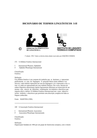 DICIONÁRIO DE TERMOS LINGUÍSTICOS I-II
©©©© ASSOCIAÇÃO PORTUGUESA
DE LINGUÍSTICA
INSTITUTO DE LINGUÍSTICA
TEÓRICA E COMPUTACIONAL
1ª edição: 1992. Todos os direitos desta edição reservados por EDIÇÕES COSMOS.
272 $ Alfabeto Fonético Internacional
I International Phonetic Alphabeth
F Alphabet Phonétique International
Classificação:
Fonética
Definição:
Um alfabeto fonético é um conjunto de símbolos que se destinam a representar
graficamente os sons da linguagem. O princípio básico deste alfabeto é ser
unívoco: cada símbolo representa um som da linguagem e só o representa a ele e o
som só pode ser representado por esse símbolo fonético. Por vezes, factores de
ordem linguística determinam opções ligeiramente diferentes na transcrição de um
mesmo som, através de diferentes combinações de símbolos e diacríticos que
importa aferir e definir. O Alfabeto Fonético Internacional tem como objectivo
incluir símbolos e diacríticos que permitam uma descrição completa de todas as
línguas conhecidas.
Fonte: MARTINS (1988).
--------------------------------------------------------------------------------
249 $ Associação Fonética Internacional
I International Phonetic Association
F Association Phonétique Internationale
Classificação:
Fonética
Definição:
Organização fundada em 1886 por um grupo de foneticistas europeus, com o intuito
 