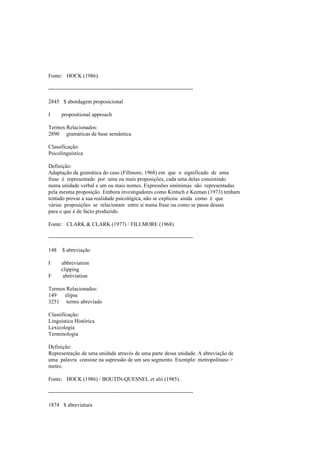 Fonte: HOCK (1986).
--------------------------------------------------------------------------------
2845 $ abordagem proposicional
I propositional approach
Termos Relacionados:
2890 gramáticas de base semântica
Classificação:
Psicolinguística
Definição:
Adaptação da gramática do caso (Fillmore, 1968) em que o significado de uma
frase é representado por uma ou mais proposições, cada uma delas consistindo
numa unidade verbal e um ou mais nomes. Expressões sinónimas são representadas
pela mesma proposição. Embora investigadores como Kintsch e Keenan (1973) tenham
tentado provar a sua realidade psicológica, não se explicou ainda como é que
várias proposições se relacionam entre si numa frase ou como se passa dessas
para o que é de facto produzido.
Fonte: CLARK & CLARK (1977) / FILLMORE (1968).
--------------------------------------------------------------------------------
148 $ abreviação
I abbreviation
clipping
F abréviation
Termos Relacionados:
149 elipse
3251 termo abreviado
Classificação:
Linguística Histórica
Lexicologia
Terminologia
Definição:
Representação de uma unidade através de uma parte dessa unidade. A abreviação de
uma palavra consiste na supressão de um seu segmento. Exemplo: metropolitano >
metro.
Fonte: HOCK (1986) / BOUTIN-QUESNEL et alii (1985).
--------------------------------------------------------------------------------
1874 $ abreviatura
 